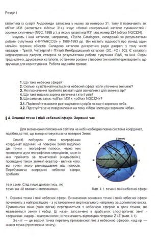 Роздіп І
гапактика із сузір'я Андромеди записана у ньому за номером 31, тому її позначають як
об'єкт М3 1 (читається «Месьє 31»). Існує «Новий генерапьний катапог туманностей і
зоряних скупчень» (NGC, 1888 р.), в якому гапактика М3 1 має номер 224 (об'єкт NGC224).
Існують і інші катапоги, наприкпад, «Tycho Catalogne», скпадений за резупьтатами
роботи супутника «HIPPARCOS» у 1989-1993 рр. Він містить відомості про понад один
міпьйон зоряних об'єктів. Скпадено катапоги дискретних радіо джереп, у тому чиспі
квазарів - Третій, Четвертий і П'ятий Кембриджський катапоги (ЗС, 4С і 5С). Є катапоги
інфрачервоних джереп, створені за резупьтатами роботи супутника IRAS, та інші . Окрім
традиційних, друкованих катапогів, останніми роками створено їхні комп'ютерні варіанти, що
зручніше дпя користування. Робота над ними триває.
1. Що таке небесна сфера?
2. Скіпьки сузір'їв напічується на небесній сфері і копи уточнено їхні межі?
З . Які позначення прийнято вживати дпя звичайних і дпя змінних зір?
4. Що таке видима зоряна вепичина і хто її увів?
5. Що означає запис «об'єкт М3 1 », «об'єкт NGC224»?
3.1. Порівняйте взаємне розташування сузір'їв на карті зоряного неба .
3.2. Підготуйте усне повідомпення на тему «Міфи і пегенди зоряного неба».
§ 4. Основні то ч ки і л інії небесної сфери . Зоряний час
Дпя визначення попоження світипа на небі необхідна певна система координат,
подібна до тієї, що використовується на поверхні Земпі.
Спосіб побудови сітки географічних
координат відомий: на поверхні Земпі видіпено
дві точки - географічні попюси, через них
проведено дуги географічних меридіанів, один із
них прийнято за початковий («нупьовий »);
проведено також земний екватор - вепике копо,
всі точки якого рівновіддапені від
Перебуваючи всередині небесної
зробимо
те ж саме. Спід пише домовитись, які
точки на ній вважати «гоповними».
попюсів.
сфери,
N s
Мап. 4.1. точки і пінії небесної сфери
1. Основні точки і пінії небесної сфери . Визначення основних точок і піній небесної сфери
починають з найпростішого - з установпення вертикапьного напрямку за допомогою виска.
Прямовисна лінія (пінія виска) перетинається з небесною сферою в двох точках, які
називаються зеніт і надир. Ці назви запозичено в арабських спостерігачів: зеніт -
«вершина», надир - «напрям ноги»; їх позначають відповідно пітерами Z і Z' (мап. 4.1).
З е ніт - це верхня точка перетину прямовисної пінії з небесною сферою, н а д и р
нижня точка (протипежна зеніту).
 
