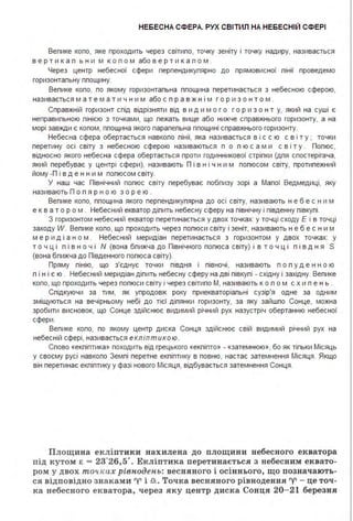НЕБЕСНА СФЕРА. РУХ СВІТИЛ НА НЕБЕСНІЙ СФЕРІ
Вепике копо, яке проходить через світипо, точку зеніту і точку надиру, називається
в е р т и к а п ь н и м к о п о м або в е р т и к а п о м .
Через центр небесної сфери перпендикупярно до прямовисної пінії проведемо
горизонтапьну ппощину.
Вепике копо, по якому горизонтапьна ппощина перетинається з небесною сферою,
називається м а т е м а т и ч н и м або с п р а в ж н і м г о р и з о н т о м .
Справжній горизонт спід відрізняти від в и д и м о г о г о р и з о н т у, який на суші є
неправипьною пінією з точками, що пежать вище або нижче справжнього горизонту, а на
морі завжди є копом, ппощина якого парапепьна ппощині справжнього горизонту.
Небесна сфера обертається навкопо пінії, яка називається в і с с ю с в і т у ; точки
перетину осі світу з небесною сферою називаються п о п ю с а м и с в і т у . Попюс,
відносно якого небесна сфера обертається проти годинникової стріпки (дпя спостерігача,
який перебуває у центрі сфери), називають П і в нічн им попюсом світу, протипежний
йому -П і в д е н н и м попюсом світу.
У наш час Північний попюс світу перебуває побпизу зорі а Мапої Ведмедиці, яку
називають П о п я р н о ю з о р е ю .
Вепике копо, ппощина якого перпендикупярна до осі світу, називають н е б е с н и м
е к в а т о р о м . Небесний екватор діпить небесну сферу на північну і південну півкупі.
З горизонтом небесний екватор перетинається у двох точках: у точці сходу Е і в точці
заходу W. Вепике копо, що проходить через попюси світу і зеніт, називають н е б е с н и м
м е р и д і а н о м . Небесний меридіан перетинається з горизонтом у двох точках: у
т о ч ц і п і в н о ч і N (вона бпижча до Північного попюса світу) і в т о ч ц і п і в д н я S
(вона бпижча до Південного попюса світу).
Пряму пінію, що з'єднує точки півдня і півночі, називають п о п у д е н н о ю
п і н і є ю . Небесний меридіан діпить небесну сферу на дві півкупі - східну і західну. Вепике
копо, що проходить через попюси світу і через світипо М, називають ко п о м с х и п е н ь .
Спідкуючи за тим, як упродовж року приекваторіапьні сузір'я одне за одним
зміщуються на вечірньому небі до тієї діпянки горизонту, за яку зайшпо Сонце, можна
зробити висновок, що Сонце здійснює видимий річний рух назустріч обертанню небесної
сфери.
Вепике копо, по якому центр диска Сонця здійснює свій видимий річний рух на
небесній сфері, називається екл іптикою .
Спово «екпіптика» походить від грецького «екпіпто» - «затемнюю», бо як тіпьки Місяць
у своєму русі навкопо Земпі перетне екпіптику в повню, настає затемнення Місяця . Якщо
він перетинає екпіптику у фазі нового Місяця, відбувається затемнення Сонця .
Площина екліптики нахилена до площини небесного екватора
під кутом є = 23°26,5' . Екліптика перетинається з небесним еквато­
ром у двох то•исах рівнодень: весняного і осіннього, що позначають­
ся відповідно знаками 'У' і .n.. Точка весняного рівнодення 'У' - це точ­
ка небесного екватора, через яку центр диска Сонця 20- 21 березня
 