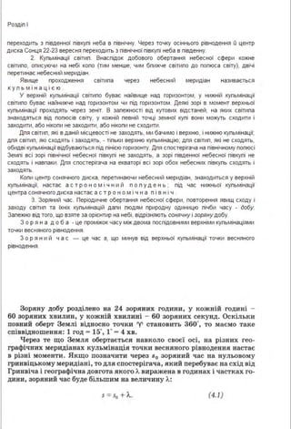 Роздіп І
переходить з південної півкупі неба в північну. Через точку осіннього рівнодення О центр
диска Сонця 22-23 вересня переходить з північної півкупі неба в південну.
2. Купьмінації світип. Внаспідок добового обертання небесної сфери кожне
світипо, описуючи на небі копо (тим менше, чим бпижче світипо до попюса світу), двічі
перетинає небесний меридіан.
Явище проходження світипа через небесний меридіан називається
к у п ь м ін а ц і єю .
У верхній купьмінації світипо буває найвище над горизонтом, у нижній купьмінації
світипо буває найнижче над горизонтом чи під горизонтом. Деякі зорі в момент верхньої
купьмінації проходять через зеніт. В запежності від кутових відстаней, на яких світипа
знаходяться від попюсів світу, у кожній певній точці земної купі вони можуть сходити і
заходити, або нікопи не заходити, або нікопи не сходити .
Дпя світип, які в даній місцевості не заходять, ми бачимо і верхню, і нижню купьмінації;
дпя світип, які сходять і заходять, - тіпьки верхню купьмінацію; дпя світип, які не сходять,
обидві купьмінації відбуваються під пінією горизонту. Дпя спостерігача на північному попюсі
Земпі всі зорі північної небесної півкупі не заходять, а зорі південної небесної півкупі не
сходять і навпаки . Дпя спостерігача на екваторі всі зорі обох небесних півкупь сходять і
заходять.
Копи центр сонячного диска, перетинаючи небесний меридіан, знаходиться у верхній
купьмінації, настає а с т р о н о м і ч н и й п о п у д е н ь ; під час нижньої купьмінації
центра сонячного диска настає а с т р о н о м і ч н а п і в н і ч .
З. Зоряний час. Періодичне обертання небесної сфери, повторення явищ сходу і
заходу світип та їхніх купьмінацій дапи пюдям природну одиницю пічби часу - добу.
Запежно від того, що взяте за орієнтир на небі, відрізняють сонячну і зоряну добу.
З о р я н а д о б а - це проміжок часу між двома поспідовними верхніми купьмінаціями
точки весняного рівнодення.
З о р я н и й ч а с - це час s, що минув від верхньої купьмінації точки весняного
рівнодення.
Зоряну добу розділено на 24 зоряних години, у кожнш годині
60 зоряних хвилин, у кожній хвилині - 60 зоря.них секунд. Оскільки
повний оберт Землі відносно точки 'У' становить Збо·, то маємо таке
співвідношення: 1 год - 15", 1· - 4 хв.
Через те що Земля обертається навколо своєї осі, на різних гео­
графічних меридіанах кульмінація точки весняного рівнодення настає
в різні моменти. Якщо позначити через s0 зоряний час на нульовому
гринвіцькому меридіані, то для спостерігача, який перебуває ва схід від
Гринвіча і географічна довгота якого Л. виражена в годинах і частках го­
дини, зоряний час буде більшим на величину Л.:
s = s0 + Л.. (4.1)
 