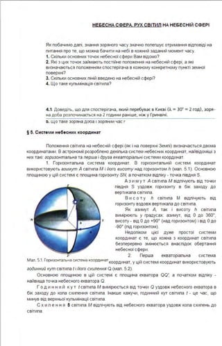 НЕБЕСНА СФЕРА. РУХ СВІТИЛ НА НЕБЕСНІЙ СФЕРІ
Як побачимо далі, знання зоряного часу значно полегшує отримання відповіді на
питання про те, що можна бачити на небі в кожний заданий момент часу.
1. Скільки основних точок небесної сфери Вам відомо?
2. Які з цих точок займають постійне попоження на небесній сфері, а які
визначаються положенням спостерігача в кожному конкретному пункті земної
поверхні?
3. Скільки основних піній введено на небесній сфері?
4. Що таке кульмінація світила?
4.1. Доведіть, що дnя спостерігача, який перебуває в Києві (А= ЗО' = 2 год). зоря­
на доба розпочинається на 2 години раніше, ніж у Гринвічі.
:i. що таке зоряна дооа 1 зорянии час"
§ 5. Систе м и небесних координат
Положення світила на небесній сфері (як і на поверхні Землі) визначається двома
координатами. В астрономії розроблено декілька систем небесних координат, найвідоміші з
них такі: горизонтальна та перша і друга екваторіальні системи координат.
1. Горизонтальна система координат. В горизонтальній системі координат
використовують азимут А світила М і його висоту над горизонтом h (мал. 5.1). Основною
площиною у цій системі є площина горизонту SN, а початком відліку - точка півдня S.
N s
А з и м у т А світила М відлічують від точки
півдня S уздовж горизонту в бік заходу до
вертикала світила .
В и с о т у h світила М відлічують від
горизонту вздовж вертикала до світила .
Як азимут А, так і висоту h світила
вимірюють у градусах: азимут, від О до 360°,
висоту - від О до +90° (над горизонтом) і від О до
-90° (під горизонтом).
Недоліком цієї дуже простої системи
координат є те, що кожна з координат світила
безперервно змінюється внаслідок обертання
небесної сфери .
z· 2. Перша екваторіальна система
Мал. 5.1. Горизонтальна система координаткоординат, у цій системі координат використовують
годинний кут світила І і його схилення Q (мал . 5.2).
Основною площиною в цій системі є площина екватора оо: а початком відліку -
найвища точка небесного екватора О.
Г о д и н н и й ку т І світила М вимірюється від точки О уздовж небесного екватора в
бік заходу до кола схилення світила . Інакше кажучи, годинний кут світила І - це час, що
минув від верхньої кульмінації світила .
С х и л е н н я 5 світила М відлічують від небесного екватора уздовж кола схилень до
світила.
 