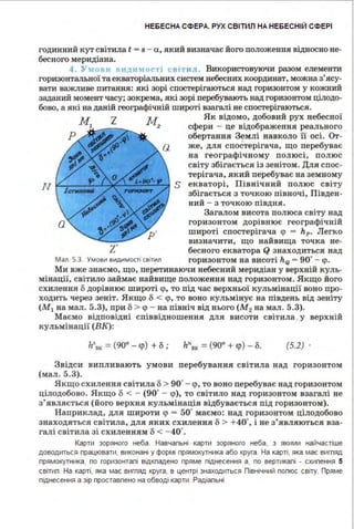 НЕБЕСНА СФЕРА. РУХ СВІТИЛ НА НЕБЕСНІЙ СФЕРІ
годинний кут світила t - s - а, який визначає його положення відносно не­
бесного меридіана.
4 . У:tОВІІ ВІІ:tІІМО<'Ті світ11л . Використовуючи разом елементи
горизонтальної та екваторіальних систем небесних координат, можна з'ясу­
вати важливе питання: які зорі спостерігаються над горизонтом у кожний
заданий момент часу; зокрема, які зорі перебувають над горизонтом цілодо­
бово, а які на даній географічній широті взагалі не спостерігаються.
Як відомо, добовий рух небесної
сфери - це відображення реального
обертання Землі навколо її осі. От­
же, для спостерігача, що перебуває
на географічному полюсі, полюс
світу збігається із зенітом. Для спос­
терігача, який перебуває на земному
N ~J;;;;;;i-7~:-;;;;;;;~~ S екваторі, Північний полюс світу
І збігається з точкою півночі, Півден­
ний - з точкою півдня.
Загалом висота полюса світу над
горизонтом дорівнює географічній
широті спостерігача <р - hp. Легхо
визначити, що найвища точка не-
Z' бесного екватора Q знаходиться над
Мал. 5.3. Умови видимості світил горизонтом на висоті ho - 90• - <р.
Ми вже знаємо, що, перетинаючи небесний меридіан у верхній куль­
мінації, світило займає найвище положення над горизонтом. Яжщо його
схилення о дорівнює широті <р, то під час верхньої кульмінації воно про­
ходить через зеніт. Якщо о < <р, то воно кульмінує на південь від зеніту
(М 1 на мал. 5.3), при о > <р - на північ від нього (М2 на мал. 5.3).
Маємо відповідні співвідношення для висоти світила . у верхній
кульмінації (ВК):
h5
8к = (90° -q>) +о ; 11"8к = (90° + q>) - о. (5.2) .
Звідси випливають умови перебування світила над горизонтом
(мал. 5.3).
Якщо схилення світила о > 90•- <р, то воно перебуває над горизонтом
цілодобово. Якщо о < - (90• - <р), то світило над горизонтом взагалі не
з' являється (його верхня кульмінація відбувається під горизонтом).
Наприклад, для широти q> = 50• маємо: над горизонтом цілодобово
знаходяться світила, для яких схилення о> +40·, і не з'являються вза­
галі світила зі схиленням о < - 40•.
Карти зоряного неба . Навчальні карти зоряного неба, з якими найчастіше
доводиться працювати, виконані у формі прямокутника або круга. На карті, яка має вигляд
прямокутника, по горизонталі відкпадено пряме піднесення а, по вертикалі - схилення 5
світил. На карті, яка має вигляд круга, в центрі знаходиться Північний полюс світу. Пряме
піднесення а зір проставлено на обводі карти. Радіальні
 