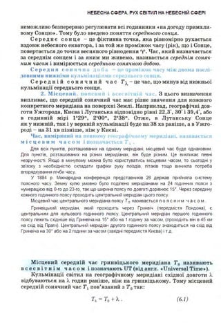 НЕБЕСНА СФЕРА. РУХ СВІТИЛ НА НЕБЕСНІЙ СФЕРІ
неможливо безперервно регулювати всі годинники •на догоду примхли­
вому Сонцю•. Тому було введено поняття середнього сонця.
Серед н є сон це - це фіктивна точка, яка рівномірно рухається
вздовж небесного екватора, і за той же проміжок часу (рік), що і Сонце,
повертається до точки весняного рівнодення "('. Час, який визначається
за середнім сонцем і за яким ми живемо, називається cepeднiJtt соняч.·
ним ч.асом і вимірюється середньою соняч.ною добою.
Серед JІ Я СОНЯЧІІіІ .... Ін 1 ,;о 1.tC.r Jіждвома ІЮС-11 ·
ДОВ НИМ И нижн ім11 к~.1ь,1і 1.11 ~ І• ~ ~ І J 'OlllJ.Sl
Середні й сон ячний час Тл. - це час, що минув від нижньої
кульмінації середнього сонця.
2. Місцевий . 11011с1 11 1 11 "'<.· З цього визначення
випливає, що середній сонячний час має різне значення для кожного
конкретного меридіана на поверхні Землі. Наприклад, географічні дов­
готи Ужгорода, Києва і Луганська відповідно рівні 22,3" зо· і 39,4·, або
в годинній мірі 1'29", 2•00", 2•3s". Отже, в Луганську Сонце
як у нижній, так і у верхній кульмінації буде на 38 хв раніше, а в Ужго­
роді - ва 31 хв пізніше, ніж у Києві.
Час, в11міря1111й на п Е 110 1 " р. 1 ...".u > ~а·р11 tіш1і, 11а.111оа<.1м·11
м і с ц е в 11 м ч а с о :І і по 'lt
Дпя всіх пунктів, розташованих на одному меридіані, місцевий час буде однаковим.
Дпя пунктів, розташованих на різних меридіанах, він буде різним. Це викпикає певні
незручності. Якщо в минупому можна бупо користуватись місцевим часом, то сьогодні у
зв'язку з необхідністю скпадати графіки руху поїздів, пітаків тощо виникпа потреба
впорядкування пічби часу.
У 1884 р. Міжнародна конференція представників 26 держав прийняпа систему
поясного часу. Земну купю умовно бупо подіпено меридіанами на 24 годинних пояси з
нумерацією від О-го до 2З-го, так що ширина поясу по довготі дорівнює 15°. Через середину
кожного годинного поясу проходить центрапьний меридіан цього поясу.
Місцевий час центрапьного меридіана поясу Тп називається п о я с н и м ч а с о м .
Гринвіцький меридіан, який проходить через Гринвіч (передмістя Лондона), є
центрапьним дпя нупьового годинного поясу. Центрапьний меридіан першого годинного
поясу пежить східніше від Гринвіча на 15° або на 1 годину за часом, (проходить він в 45 км
на схід від Лраги). Центрапьний меридіан другого годинного поясу знаходиться на схід від
Гринвіча на зо• або на 2 години за часом (західні передмістя Києва) і т.д.
Місцевий середній час гринвіцького меридіана Т0 називають
всесвітнім часом і позначають UT (від англ. •Universal Time•).
Кульмінації світил на географічному меридіані східної довготи Л.
відбуваються на Л. годин раніше, ніж на гринвіцькому. Тому місцевий
середній сонячний час Т, пов'язаний з Т0 так:
Т, =Т0 + Л.. (6.1)
 