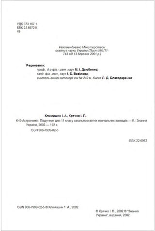 УДК 373.167.1
ББК 22.6972 К
49
Рецензенти :
Рекомендовано Міністерством
освіти і науки України (Лист. №1111-
743 від 13 березня 2001 р.)
проф., д-р фіз. -. иат. наук М . І. Дз юбен ко;
канд. фіз. -мат, наук І. 6 . Ва віло ва;
вчитель вищої категор1У сш № 242 м. Киева Л . Д. Бла годаре н ко
Климишин І. А., Крячко І. П .
К49 Астрономія: Підручник дпя 11 кпасу загапьноосвітніх навчапьних закпадів.- К.: Знання
України, 2002.- 192 с.
ISBN 966-7999-02-5
ISBN 966-7999-02-5 © Кпимиwин 1. А., 2002
ББК 22.6972
© Крячко І . П., 2002 © "Знання
України", видання, 2002
 