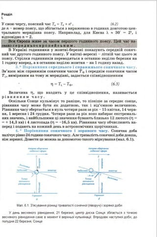 Розділ
І.
У свою чергу, поясний час Т0 = Т0 + rf', (б.2)
де п - номер поясу, що збігається з вираженою в годинах довготою цен­
трального меридіана поясу. Наприклад, для Києва Л. "' зо· = 2•, і
відповідно п = 2.
ВСЯ Єіропа живе за часом першого годинного поясу. Цей час на
є О C:ws;.u..:z:.1~~~~~~
В Україні годинники у жовтні-березні показують середній соняч­
ний час другого годи нного поясу. У квітні-вересні - літній час цього ж
поясу. Стрілки годинників переводяться в останню неділю березня ва
1 годину вперед, а в останню неділю жовтня - на 1 годину назад .
3.* Порів11я1111я се р ед нь ого і справжнього соня чн ого час у.
Зв'язок між справжнім сонячним часом Т0 і середнім сонячним часом
Т~· виміряним на тому ж меридіані, задається співвідношенням
(б.З)
Величина 1'], що входить у це співвідношення, називається
рівнянням часу.
Оскільки Сонце кульмінує то раніше, то пізніше за середнє сонце,
рівняння часу може (іути як додатною, так і від'ємною вел ичиною.
Рівняння часу обертається в нуль чотири рази за рік - 15 квітня, 14 черв­
ня, 1 вересня і 24 грудня. Чотири рази за рік воно набирає екстремаль­
них значень, і найбільшими ці значення бувають близько 12 лютого (1'] =
- + 14,3 хв) і 4 листопада (ТJ - - 16,5 хв). Рівняння часу обчислюють на­
перед і подають ва кожний день в астрономічних щорічниках.
4. Порівнян ня сонячного і зоряного часу. Сонячна доба
налічує рівно 24 години сонячного часу. Але тривалість сонячної доби довша,
ніж зоряної. Довести це можна за допомогою такого міркування (мал. 6.1).
H.np•w о&рr•ННІІ
~КН4>іС~р.t
rо-.к~
8fCH•"f!WO
,,Ь.#ЮАl'Н<Іf11
2
№tt,,_,,,, •рr.,_н"
11•6кноі ,,..рн
l
Гoptt.Joнr
d
Мал. 6.1. З'ясування різниці тривалості сонячної (ліворуч) і зоряної доби
У день весняного рівнодення, 21 березня, центр диска Сонця збігається з точкою
весняного рівнодення саме в момент її верхньої кульмінації. Впродовж наступної доби, до
полудня 22 березня, Сонце
 