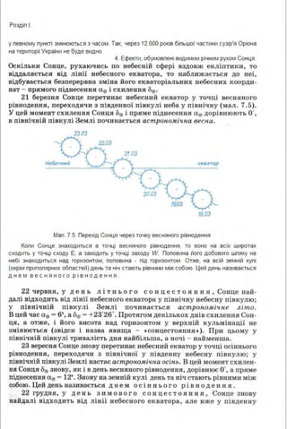 Роздіп І.
у певному пункті змінюються з часом. Так, через 12 ООО років біпьшої частини сузір'я Оріона
на території України не буде видно.
4. Ефекти, обумовпені видимим річним рухом Сонця .
Оскільки Сонце, рухаючись по небесній сфері вздовж екліптики, то
віддаляється від лінії небесного екватора, то наближається до неї,
відбувається безперервна зміна його екваторіальних небесних коорди­
нат - прямого піднесення а0 і схилення 1>0 .
21 берези.я Сонце перетинає небесний екватор у точці весняного
рівнодення, переходячи з південної півкулі неба у північну (мал. 7.5).
У цей момент схилення Сонця 1>0 і пряме піднесення а0 дорівнюють О',
в північній півкулі Землі починається астрономічна весна.
Небесний екватор
2003
18.03
Мап . 7.5. Перехід Сонця через точку весняного рівнодення
Копи Сонце знаходиться в точці весняного рівнодення, то воно на всіх широтах
сходить у точці сходу Е, а заходить у точці заходу W. Поповина його добового шпяху на
небі знаходиться над горизонтом, поповина - під горизонтом. Отже, на всій земній купі
(окрім припопярних обпастей} день та ніч стають рівними між собою. Цей день називається
дн е м в е с нян о г о рі в н о д е ння .
22 червня, у де в ь л і тн ь ого сонце ст о .ян ня , Сонце най­
далі відходить від лінії небесного екватора у північну небесну півкулю;
у північній півкулі Землі починається астрономічне літо.
В цей час а0 ~ б•,а1)0 ~ +23°26.. Прот.ягом декількох днів схилення Сон­
ця, а отже, і його висота над горизонтом у верхній кульмінації не
змінюється (звідси і назва .явища - ссонцестоянн.я• ). При цьому у
північній півкулі тривалість дн.я найбільша, а ночі - найменша.
23 вересня Сонце знову перетияає небесний екватор у точці осіняього
рівнодення, переходячи з північної у південну небесну півкулю; у
північній півкулі Землі настає астрономічна осінь. В цей момент схилен­
ня Сонця 1)0 знову, як і в день весняного рівнодення, дорівнює О', а пряме
піднесення а0 - 12•. Знову на земній кулі день та ніч стають рівними між
собою. Цей день називається д н е м ос ін н ь ого рі в н од е н н я .
22 грудн.я, у день зимового сонцестояння, Сонце знову
найдалі відходить від лінії небесного екватора, але вже у південну
 