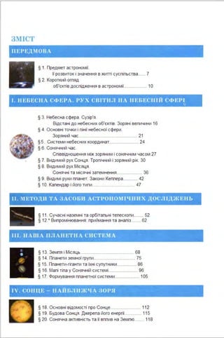3~ІІСТ
ІІ Е Р ЕД .1 0 В А
§ 1. Предмет астрономії.
її розвиток і значення в житті суспіпьства...... 7
§ 2. Короткий огпяд
об'єктів доспідження в астрономії................... 1О
- • • -"- г • ' • - " • 'f" ~ ~· • . • • - --~- •
І . ІІ ЕГ.ЕС ІІ Л СfІ) Е РЛ . Р~'Х С ПІТН.11 ІІА ІІЕfН~ С ІІВІ Cfl1 EPI · ·
§ З. Небесна сфера . Сузір'я.
Відстані до небесних об'єктів. Зоряні вепичини 16
§ 4. Основні точки і пінії небесної сфери .
Зоряний час................................................ 21
§5. Системи небесних координат........................ 24
§ 6. Сонячний час.
Співвідношення між зоряним і сонячним часом 27
§ 7. Видимий рух Сонця. Тропічний і зоряний рік. 30
§ 8. Видимий рух Місяця .
Сонячні та місячні затемнення..................... 36
§ 9. Видимі рухи ппанет. Закони Кеппера............ 42
§ 1О. Календар і його типи................................... 47
о .
- - - ....._ - " р,.; - '-~. -.,~г ;.._-.._,.." 'il'"""S ·• ,..-.... - ~ . '
І І . :І ЕТОЛ.11 ТА ·зл соr.и.,Л СТРОІІО~І ІЧ ІІІІ Х'.ДОСJІІДЖЕ ІІЬ
. " - "'~·...!.~І! ...: ·..-! f!. ,..-;.,- . . . ,· " "
§ 11. Сучасні наземні та орбітальні тепескопи........ 52
§ 12.' Випромінювання: приймання та аналіз........ 62
ІІІ . ІІ Л ІІІЛ JI JI Л ll ETll A С ІІ С Т Е М Л
§ 13. Земля і Місяць............................................ 68
§ 14. Планети земної групи.................................. 75
§ 15. Ппанети-гіганти та їхні супутники................ 86
§ 16. Малі тіла у Сонячній системі........................ 96
§ 17. Формування планетної системи.................... 105
I V. СОНЦЕ - НЛНВ.1111 )1 t/ Л 30РЯ
§ 18. Основні відомості про Сонце......................... 11 2
§ 19. Будова Сонця . Джерепа його енергії.............. 11 5
§ 20. Сонячна активність та її вплив на Землю........ 11 8
 