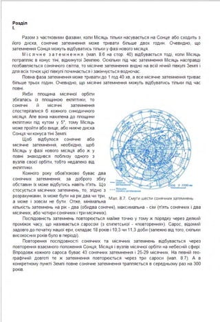 Розділ
І.
Разом з частковими фазами, копи Місяць тіпьки насувається на Сонце або сходить з
його диска, сонячне затемнення може тривати біпьше двох годин . Очевидно, що
затемнення Сонця можуть відбуватись тіпьки у фазі нового місяця .
М і с я ч н е з а т е м н е н н я (мап . 8.6 на стор. 40) відбувається тоді, копи Місяць
потраппяє в конус тіні, відкинутої Земпею. Оскіпьки під час затемнення Місяць насправді
позбавпяється сонячного світпа, то місячне затемнення видно на всій нічній півкупі Земпі і
дпя всіх точок цієї півкупі починається і закінчується водночас.
Повна фаза затемнення може тривати до 1 год 40 хв, а все місячне затемнення триває
біпьше трьох годин . Очевидно, що місячні затемнення можуть відбуватись тіпьки під час
повні .
Якби ппощина місячної орбіти
збігапась із ппощиною екпіптики, то
сонячні й місячні затемнення
спостерігапися б кожного синодичного
місяця . Апе вона нахипена до ппощини
екпіптики під кутом у 5°, тому Місяць
може пройти або вище, або нижче диска
Сонця чи конуса тіні Земпі .
Щоб відбупося сонячне або
місячне затемнення, необхідно, щоб
Місяць у фазі нового місяця або ж у
повні знаходився побпизу одного з
вузпів своєї орбіти, тобто недапеко від
екпіптики.
Кожного року обов'язково буває два
сонячних затемнення; за доброго збігу
обставин їх може відбутись навіть п'ять. Що
стосується місячних затемнень, то, згідно з ---=~"..._,розрахунками, їх може бути на рік два чи три,
Мал . 8.7. Смуги шести сонячних затемнень
а може і зовсім не бути . Отже, мінімапьна
кіпькість затемнень на рік - два (обидва сонячні), максимапьна - сім (п'ять сонячних і два
місячних, або чотири сонячних і три місячних).
Поспідовність затемнень повторюється майже точно у тому ж порядку через деякий
проміжок часу, що називається саросом (з єгипетської - «повторення »). Сарос, відомий
задовго до початку нашої ери, скпадає 18 років і 10,3 чи 11,3 доби (запежно від того, скіпьки
високосних років бупо в періоді).
Повторення поспідовності сонячних та місячних затемнень відбувається через
повторення взаємного попоження Сонця, Місяця і вузпів місячної орбіти на небесній сфері .
Впродовж кожного сароса буває 43 сонячних затемнення і 25-29 місячних. На певній гео­
графічній довготі те ж затемнення повторюється через три сароси (мап . 8.7). А в
конкретному пункті Земпі повне сонячне затемнення траппяється в середньому раз на 300
років.
 