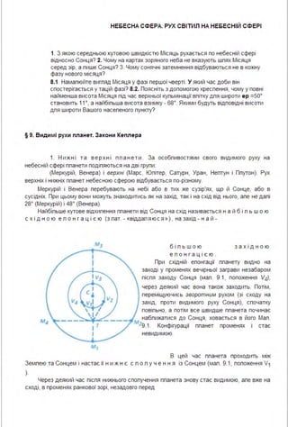 НЕБЕСНА СФЕРА. РУХ СВІТИЛ НА НЕБЕСНІЙ СФЕРІ
1. З якою середньою кутовою швидкістю Місяць рухається по небесній сфері
відносно Сонця? 2. Цому на картах зоряного неба не вказують шпях Місяця
серед зір, а пише Сонця? З. Цому сонячні затемнення відбуваються не в кожну
фазу нового місяця?
8.1. Намалюйте вигляд Місяця у фазі першої чверті . У який час доби він
спостерігається у тацій фазі? 8.2. Поясніть з допомогою креслення, чому у повні
найменша висота Місяця під час верхньої кульмінації влітку для широти ер =50°
становить 11°, а найбільша висота взимку - 68°. Якими будуть відповідні висоти
для широти Вашого населеного пункту?
§ 9. Види мі рухи планет. За кони Кеплера
1. Н и ж ні т а в е р х ні пл а н е т и . За особливостями свого видимого руху на
небесній сфері планети поділяються на дві групи :
(Меркурій, Венера) і верхні (Марс, Юпітер, Сатурн, Уран, Нептун і Ппутон). Рух
верхніх і нижніх планет небесною сферою відбувається по-різному.
Меркурій і Венера перебувають на небі або в тих же сузір'ях, що й Сонце, або в
сусідніх. При цьому вони можуть знаходитись як на захід, так і на схід від нього, але не далі
28° (Меркурій) і 48° (Венера).
Найбільше кутове відхилення планети від Сонця на схід називається н а й б і л ь ш о ю
с х ід н о ю е л о н г а ц і є ю (з лат. - «віддаля юс я » ), на захід - н а й -
v,rctv,~
"'ІТ
І
б і л ь ш ою
е л о нг а ці єю .
за х ідн ою
При східній елонгації планету видно на
заході у променях вечірньої заграви незабаром
після заходу Сонця (мал . 9.1, положення V4),
через деякий час вона також заходить. Потім,
переміщуючись зворотним рухом (зі сходу на
захід, проти видимого руху Сонця), спочатку
повільно, а потім все швидше планета починає
наближатися до Сонця, ховається в його Мал .
Mz9.1. Конфігурації планет променях і стає
невидимою.
В цей час планета проходить між
Землею та Сонцем і настає її н и ж н є с п о л у ч е н н я із Сонцем (мал . 9.1, попоження V1
).
Через деякий час після нижнього сполучення планета знову стає видимою, але вже на
сході, в променях ранкової зорі, незадовго перед
 