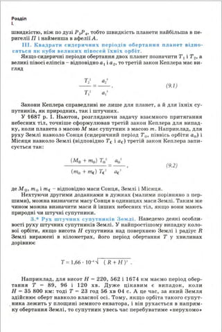 Розділ
І.
шв идкістю, ніж по дузі Р 3Р4 , тобто швидкість планети найбільша в пе­
ригелії П і найменша в афелії А.
ІІІ . Квадрати сидер и чних п еріодів оберта ння планет відно ­
сяться як куби великих півосей їхніх орбіт.
Якщо сидеричні періоди обертання двох планет познач ити Т1 і Т2, а
великі півосі еліпсів - відповідно а 1 і а 2, то третій закон Кеплера має ви­
гляд
--=-- (9.1)
Закони Кеплера справедливі не лише для планет, а й для їхніх су­
путників, як природних, так і штучних.
У ·1687 р. І. Ньютон, розглядаючи задачу взаємного притягання
небесних тіл, точніше сформулював третій закон Кеплера для випад­
ку, коли планета з масою М має супутник з масою т. Наприклад, для
руху Землі навколо Сонця {сидеричний період Те, піввісь орбіти ае) і
Місяця навколо Землі (відповідно Те і ас) третій закон Кеплера запи­
сується так:
(М0 +те) Те' ае'
=--, (9.2)
(111е + те) Те' ас'
де М0 , те і т е - відповідно маси Сонця, Землі і Місяця.
Нехтуючи другими доданками в дужках {малими порівняно з пер­
шими), можна визначити масу Сонця в одиницях маси Землі. Таким же
чином можна визначити маси й інших небесних тіл, якщо вони мають
природні чи штучні супутники.
3.* Рух штучних супутників Землі. Наведемо деякі особли­
вості руху штучних супутн иків Землі. У найпростішому випадку коло­
вої орбіти, якщо ви сота Н супутника над поверхнею Землі і радіус R
Землі виражені в кілометрах, його період обертання Т у хвилинах
дорівнює
Т =1,66 · І О"'~ ( R + Н )' .
Наприклад, для висот Н = 220, 562 і 1674 км маємо період обер­
тання Т = 89, 96 і 120 хв. Дуже цікавим є в ип адок, коли
Н - 35 800 км: тоді Т = 23 год 56 хв 04 с. А це час, за який Земля
здійснює оберт навколо власної осі. Тому, якщо орбіта такого супут­
ника леж ить у площині земного екватора, і він рухається в напрям­
ку обертання Землі, то супутник увесь час перебуватиме •нерухомо•
 