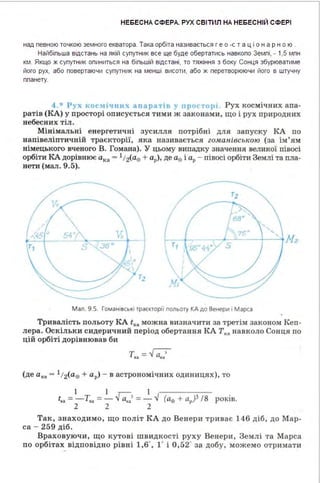 НЕБЕСНА СФЕРА. РУХ СВІТИЛ НА НЕБЕСНІЙ СФЕРІ
над певною точкою земного екватора . Така орбіта називається г е о -с т а ц і о н а р н о ю .
Найбіпьша відстань на якій супутник все ще буде обертатись навкопо Земпі, - 1,5 мпн
км . Якщо ж супутник опиниться на біпьшій відстані, то тяжіння з боку Сонця збурюватиме
його рух, або повертаючи супутник на менші висоти, або ж перетворюючи його в штучну
ппанету.
4.* Рух кос,1іч 11их апарат1в у про<·тор1 Рух космічних апа­
ратів (КА) у просторі описується тими ж законами, що і рух природних
небесних тіл.
Мінімальні енергетичні зусилля потрібні для запуску КА по
напівеліптичній траєкторії, яка називається zоАtанівською (за ім'ям
німецького вченого В. Гомана). У цьому випадку значення великої півосі
орбіти КА дорівнює ака ~ 1t2(a8 + ар), де ае і ар - півосі орбіти Землі та пла­
нети (мал. 9.5).
' ' ....
54• ~~~--"-~~1---'_;;J1z
5
- -Мал. 9.5. Гоманівські траєкторі1 польоту КА до Венери і Марса
Тривалість польоту КА tка можна визначити за третім законом Кеп­
лера. Оскільки сидеричний період обертання КАТка навколо Сонця по
цій орбіті дорівнював би
(де ак• = 1t 2(a8 + ар) - в астрономічних одиницях), то
І І І
t" =-Т"" =- Га:.> =- ..J (ае + ар)3 /8 років.
2 2 2
Так, знаход имо, що політ КА до Венери триває 146 діб, до Мар­
са - 259 діб.
Враховуючи, що кутові швидкості руху Венери, Землі та М арса
по орбітах відповідно рівні 1,6', 1' і 0,52' за добу, можемо отримати
 