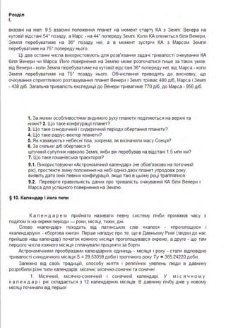 Розділ
І.
вказані на мал . 9.5 взаємні положення планет на момент старту КА з Землі : Венера на
кутовій відстані 54° позаду, а Марс - на 44° попереду Землі . Коли КА опиниться біля Венери,
Земля перебуватиме на зв· позаду неї, а в момент зустрічі КА з Марсом Земля
перебуватиме на 75° попереду нього.
Ці два останні числа використовують для розв'язання задачі тривалості очікування КА
біля Венери чи Марса. Його повернення на Землю може розпочатися лише за таких умов:
від Венери - коли Земля перебуватиме на кутовій відстані зв· попереду неї; від Марса - коли
Земля перебуватиме на 75° позаду нього. Обчислення приводять до висновку, що
очікування сприятливого розташування планет Венери і Землі триває 480 діб, Марса і Землі
- 4З8 діб. Загальна тривалість експедиції до Венери триватиме 770 діб, до Марса - 95в діб.
1. За якими особливостями видимого руху планети поділяються на верхні та
нижні? 2. Що таке конфігурації планет?
3. Що таке синодичний і сидеричний періоди обертання планети?
4. Що таке радіус-вектор планети?
5. Як «зважують» небесні тіла, зокрема, як визначили масу Сонця?
6. За скільки діб обертався б
штучний супутник навколо Землі, якби він перебував на відстані 1.5 млн км?
7. Що таке гоманівська траєкторія?
9.1. Використовуючи «Астрономічний календар» (не обов'язково на поточний
рік), простежте зміну положення на небі однієї-двох планет упродовж року,
виявіть дати їхніх певних конфігурацій, якщо такі в цьому році траплялися .
9.2. Перевірте правильність даних про тривалість очікування КА біля Венери і
Марса для успішного повернення на Землю.
§ 10. Календар і його типи
К а л е н д а р е м прийнято називати певну систему лічби проміжків часу з
поділом їх на окремі періоди - роки, місяці, тижні, дні .
Слово «календар» походить від латинських слів «калео» - «проголошую» 1
«календаріум» - «боргова книга». Перше нагадує про те, що в Давньому Римі (звідки до нас
прийшов наш календар) початок кожного місяця проголошувався окремо, а друге - що там
першого числа кожного місяця сплачували проценти за борги .
Астрономічними прообразами календарних одиниць - місяця і року - стали відповідно
тривалості синодичного місяця S =29,53059 доби і тропічного року Ту = 3в5,24220 доби .
Залежно від своїх традицій, способу життя і релігійних уявлень люди в давнину
розробили різні типи календарів: місячні, місячно-сонячні та сонячні.
1. Місячний, місячно-сонячний і сонячний календарі . У м і с я ч н о м у
к а л е н д а р і рік складається з 12 календарних місяців. В давнину лічбу днів у новому
місяці починали від першої
 