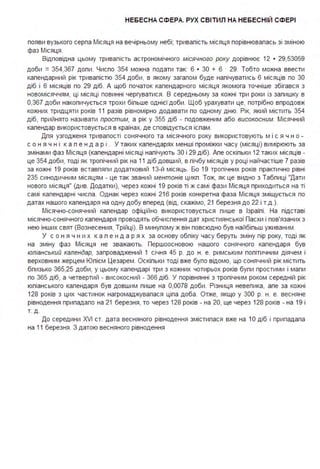 НЕБЕСНА СФЕРА. РУХ СВІТИЛ НА НЕБЕСНІЙ СФЕРІ
появи вузького серпа Місяця на вечірньому небі; тривалість місяця порівнювалась зі зміною
фаз Місяця.
Відповідна цьому тривалість астрономічного місячного року дорівнює 12 • 29,5ЗО59
доби =З54,З67 доли . Число З54 можна подати так: 6 • ЗО + 6 · 29. Тобто можна ввести
календарний рік тривалістю З54 доби, в якому загалом буде налічуватись 6 місяців по ЗО
діб і 6 місяців по 29 діб. А щоб початок календарного місяця якомога точніше збігався з
новомісяччям, ці місяці повинні чергуватися . В середньому за кожні три роки із залишку в
О,З67 доби накопичується трохи більше однієї доби . Щоб урахувати це, потрібно впродовж
кожних тридцяти років 11 разів рівномірно додавати по одному дню. Рік, який містить З54
діб, прийнято називати простим, а рік у З55 діб - подовженим або високосним. Місячний
календар використовується в країнах, де сповідується іслам .
Для узгодженя тривалості сонячного та місячного року використовують м і с я ч н о -
с о н я ч н і к а л е н д а р і . У таких календарях менші проміжки часу (місяці) вимірюють за
змінами фаз Місяця (календарні місяці налічують ЗО і 29 діб). Але оскільки 12 таких місяців -
це З54 доби, тоді як тропічний рік на 11 діб довший, в лічбу місяців у році найчастіше 7 разів
за кожні 19 років вставляли додатковий 1З-й місяць. Бо 19 тропічних років практично рівні
2З5 синодичним місяцям - це так званий ментонів цикл . Тож, як це видно з Таблиці "Дати
нового місяця" (Див. Додатки), через кожні 19 років ті ж самі фази Місяця приходиться на ті
самі календарні числа . Однак через кожні 216 років конкретна фаза Місяця зміщується по
датах нашого календаря на одну добу вперед (від, скажімо, 21 березня до 22 і т.д .).
Місячно-сонячний календар офіційно використовується лише в Ізраїлі . На підставі
місячно-сонячного календаря проводять обчислення дат християнської Пасхи і пов'язаних з
нею інших свят (Вознесения, Трійці). В минулому ж він повсюдно був найбільш уживаним .
У с о н я ч н и х к а л е н д а р я х за основу обліку часу беруть зміну пір року, тоді як
на зміну фаз Місяця не зважають. Першоосновою нашого сонячного календаря був
юліанський календар, запроваджений 1 січня 45 р. до н . е. римським політичним діячем і
верховним жерцем Юлієм Цезарем . Оскільки тоді вже було відомо, що сонячний рік містить
близько З65,25 доби, у цьому календарі три з кожних чотирьох років були простими і мали
по З65 діб, а четвертий - високосний - З66 діб. У порівнянні з тропічним роком середній рік
юліанського календаря був довшим лише на 0,0078 доби. Різниця невелика, але за кожні
128 років з цих частинок нагромаджувалася ціла доба . Отже, якщо у ЗОО р. н . е. весняне
рівнодення припадало на 21 березня, то через 128 років - на 20, ще через 128 років - на 19 і
Т. Д .
До середини XVI ст. дата весняного рівнодення змістилася вже на 1О діб і припадала
на 11 березня . З датою весняного рівнодення
 