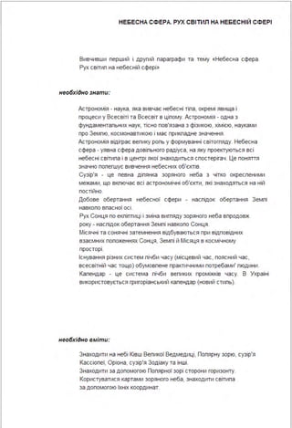 НЕБЕСНА СФЕРА. РУХ СВІТИЛ НА НЕБЕСНІЙ СФЕРІ
Вивчивши перший і другий параграфи та тему «Небесна сфера .
Рух світип на небесній сфері »
необхідно знати:
Астрономія - наука, яка вивчає небесні тіпа, окремі явища і
процеси у Всесвіті та Всесвіт в ціпому. Астрономія - одна з
фундаментальних наук, тісно пов'язана з фізикою, хімією, науками
про Земпю, космонавтикою і має прикпадне значення .
Астрономія відіграє вепику ропь у формуванні світогпяду. Небесна
сфера - уявна сфера довіпьного радіуса, на яку проектуються всі
небесні світипа і в центрі якої знаходиться спостерігач . Це поняття
значно попегшує вивчення небесних об'єктів.
Сузір'я - це певна діпянка зоряного неба з чітко окреспеними
межами, що вкпючає всі астрономічні об'єкти, які знаходяться на ній
постійно.
Добове обертання небесної сфери - наспідок обертання Земпі
навкопо впасної осі .
Рух Сонця по екпіптиці і зміна вигпяду зоряного неба впродовж
року - наспідок обертання Земпі навкопо Сонця .
Місячні та сонячні затемнення відбуваються при відповідних
взаємних попоженнях Сонця, Земпі й Місяця в космічному
просторі .
Існування різних систем пічби часу (місцевий час, поясний час,
всесвітній час тощо) обумовпене практичними потребами' пюдини .
Календар - це система пічби вепиких проміжків часу. В Україні
використовується григоріанський календар (новий стипь).
необхідно вміти:
Знаходити на небі Ківш Вепикої Ведмедиці, Попярну зорю, сузір'я
Кассіопеї, Оріона, сузір'я Зодіаку та інші .
Знаходити за допомогою Попярної зорі сторони горизонту.
Користуватися картами зоряного неба, знаходити світипа
за допомогою їхніх координат.
 