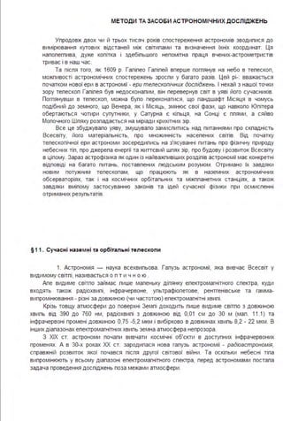 МЕТОДИ ТА ЗАСО БИ АСТРОНОМІ ЧНИХ ДОСЛІДЖЕНЬ
Упродовж двох чи й трьох тисяч років спостереження астрономів зводипися до
вимірювання кутових відстаней між світипами та визначення їхніх координат. Ця
напопегпива, дуже копітка і здебіпьшого непомітна праця вчених-астрометристів
триває і в наш час.
Та піспя того, як 1609 р. Галілео Галілей вперше поглянув на небо в телескоп,
можпивості астрономічних спостережень зроспи у багато разів. Цей рі-: вважається
початком нової ери в астрономії - ери телескопічних досліджень. І нехай з нашої точки
зору телескоп Галілея був недосконалим, він перевернув світ в уяві його сучасників.
Поглянувши в телескоп, можна було переконатися, що ландшафт Місяця в чомусь
подібний до земного, що Венера, як і Місяць, змінює свої фази, що навкопо Юпітера
обертаються чотири супутники, у Сатурна є кільця, на Сонці є плями, а сяйво
Молочного Шпяху розпадається на міріади крихітних зір.
Все це збуджувало уяву, змушувало замислитись над питаннями про складність
Всесвіту, його матеріальність, про множинність населених світів. Від початку
тепескопічної ери астрономи зосередились на з'ясуванні питань про фізичну природу
небесних тіл, про джерела енергії та життєвий шлях зір, про будову і розвиток Всесвіту
в цілому. Зараз астрофізика як один із найважпивіших розділів астрономії має конкретні
відповіді на багато питань, поставлених людським розумом . Отримано їх завдяки
новим потужним тепескопам, що працюють як в наземних астрономічних
обсерваторіях, так і на космічних орбітальних та міжпланетних станціях, а також
завдяки вмілому застосуванню законів та ідей сучасної фізики при осмисленні
отриманих результатів.
§11 . Сучасні назе мні та орбітальні телескопи
1. Астрономія - наука всехвильова . Галузь астрономії, яка вивчає Всесвіт у
видимому світлі, називається о п т и ч н о ю .
Апе видиме світло займає лише маленьку ділянку електромагнітного спектра, куди
входять також радіохвилі, інфрачервоне, ультрафіолетове, рентгенівське та гамма­
випромінювання - різні за довжиною (чи частотою) електромагнітні хвилі .
Крізь товщу атмосфери до поверхні Землі доходить лише видиме світло з довжиною
хвиль від 390 до 760 нм, радіохвилі з довжиною від 0,01 см до 30 м (мал . 11.1) та
інфрачервоні промені довжиною 0,75 -5,2 мкм і вибірково в довжинах хвиль 8,2 - 22 мкм . В
інших діапазонах електромагнітних хвиль земна атмосфера непрозора .
З ХІХ ст. астрономи почали вивчати космічні об'єкти в доступних інфрачервоних
променях. А в 30-х роках ХХ ст. зародилася нова галузь астрономії - радіоастрономія,
справжній розвиток якої почався після другої світової війни . Та оскільки небесні тіла
випромінюють у всьому діапазоні епектромагнітного спектра, перед астрономами постала
задача проведення досліджень поза межами атмосфери .
 