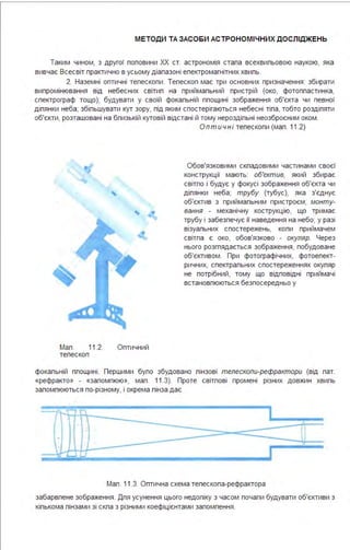 МЕТОДИ ТА ЗАСОБИ АСТРОНОМІ ЧНИХ ДОСЛІДЖЕНЬ
Таким чином, з другої поповини ХХ ст. астрономія стала всехвильовою наукою, яка
вивчає Всесвіт практично в усьому діапазоні електромагнітних хвиль.
2. Наземні оптичні телескопи . Телескоп має три основних призначення : збирати
випромінювання від небесних світил на приймальний пристрій (око, фотопластинка,
спектрограф тощо); будувати у своїй фокальній площині зображення об'єкта чи певної
ділянки неба; збільшувати кут зору, під яким спостерігаються небесні тіла, тобто розділяти
об'єкти, розташовані на близькій кутовій відстані й тому нероздільні неозброєним оком .
Мал . 11.2. Оптичний
телескоп
Оптичн і телескопи (мал . 11.2)
Обов'язковими складовими частинами своєї
конструкції мають: об'єктив, який збирає
світло і будує у фокусі зображення об'єкта чи
ділянки неба; трубу (тубус), яка з'єднує
об'єктив з приймальним пристроєм; монту­
вання - механічну кострукцію, що тримає
трубу і забезпечує її наведення на небо; у разі
візуальних спостережень, коли приймачем
світла є око, обов'язково - окуляр. Через
нього розглядається зображення, побудоване
об'єктивом . При фотографічних, фотоепект­
ричних, спектральних спостереженнях окуляр
не потрібний, тому що відповідні приймачі
встановлюються безпосередньо у
фокальній площині . Першими було збудовано лінзові телескопи-рефрактори (від лат.
«рефракто» - «заломлюю», мал . 11.3). Проте світлові промені різних довжин хвиль
заломлюються по-різному, і окрема лінза дає
І
1
І
.. .
І '
.
І
Мал . 11.3. Оптична схема телескопа-рефрактора
забарвлене зображення . Для усунення цього недоліку з часом почали будувати об'єктиви з
кількома лінзами зі скла з різними коефіцієнтами заломлення .
 