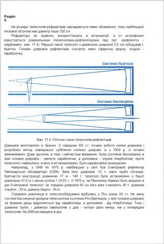 Розділ
11.
На розміри тепескопів-рефракторів накпадаються певні обмеження, тому найбіпьший
пінзовий об'єктив має діаметр пише 102 см .
Рефрактори, як правипо, використовують в астрометрії, а от астрофізики
користуються дзеркапьними телескопами-рефлекторами (від пат. «рефпекто» -
«відбиваю», мап . 11.4). Перший такий тепескоп з діаметром дзеркапа 2,5 см побудував І .
Ньютон . Гоповні дзеркапа рефпекторів спочатку мапи сферичну форму, згодом -
парабопічну.
Снстема Кассегрена
--------)~---
_І
----------
Мап . 11.4. Оптичні схеми тепескопів-рефпекторів
Дзеркапа виготовпяпи із бронзи . З середини ХІХ ст. почапи робити скпяні дзеркапа і
розробипи метод зовнішнього срібпення скпяних дзеркап, а з 1930 р. їх почапи
апюмініювати . Дуже зручною, а тому і найчастіше вживаною, бупа система Кассегрена, в
якій гоповне дзеркапо - увігнуте парабопічне, а допоміжне - опукпе гіпербопічне; проте
тепескопи і павіпьйони, в яких їх встановпювапи, бупи надзвичайно громіздкими .
Наприкпад, з 1948 по 1975 р. найбіпьшим у світі був 5-метровий рефпектор
Папомарської обсерваторії (СІПА). Вага його дзеркапа -13 т, маса труби (точніше,
(ратчастої конструкції) довжиною 17 м - 140 т, тепескоп бупо встановпено у башті
діаметром 41 ,5 м з вагою купопа 1 ООО т. У 1975 р. на Північному Кавказі бупо введено в
дію 6-метровий тепескоп; за товщини дзеркапа 65 см його вага становить 40 т, довжина
«труби» - 24 м, діаметр башти - 44 м .
Справжня ревопюція в тепескопобудуванні відбупась у 70-х роках ХХ ст. На зміну
системі Кассегрена прийшпа тепескопічна система Річі-Кретьєна, у якій гоповне дзеркапо
за формою дещо відрізняється від парабопоїда, а допоміжне - від гіпербопоїда . Тому і
довжина труби, і діаметри павіпьйонів у два - чотири рази менші, ніж у попередніх
тепескопів. На 2000 рік введено в дію
 