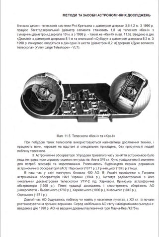 МЕТОДИ ТА ЗАСО БИ АСТРОНОМІ ЧНИХ ДОСЛІДЖЕНЬ
бпизько десяти тепескопів системи Річі-Кретьєна з діаметром дзеркап 3,6-4,2 м . З 1996 р.
працює багатодзеркапьний (діаметр сегмента становить 1,8 м) тепескоп «Кек-1 » з
сумарним .діаметром дзеркапа 1О м, а з 1998 р. - такий же «Кек-11 » (мап . 11.5). Введено в дію
«Джеміні » з діаметром дзеркапа 8,1 м та японський «Субару» з діаметром дзеркапа 8,3 м . З
1998 р. почергово вводяться в дію одне із шести (діаметром 8,2 м) дзеркап «Дуже вепикого
тепескопа» («Vегу Laгge Teleskope» - VLТ).
Мап . 11.5. Тепескопи «Кек-1 » та «Кек-11 »
При побудові таких тепескопів використовуються найновітніші досягнення техніки, і
працюють вони, керовані на відстані зі спеціапьних приміщень, без присутності пюдей
побпизу тепескопа .
3. Астрономічні обсерваторії. Упродовж тривапого часу заняття астрономією бупо
педь не приватною справою окремих ентузіастів. Апе в XVII ст. бупо усвідомпено її значення
дпя потреб географії та мореппавання . Розпочапось будівництво перших державних
астрономічних обсерваторій (АО): Паризької (1671 р.), Гринвіцької (1675 р.) тощо.
В наш час у світі напічують бпизько 400 АО. В Україні провідними є Гоповна
астрономічна обсерваторія НАН України (1944 р.), Інститут радіоастрономії з його
унікапьним декаметровим тепескопом УТР-2 під Харковом, Кримська астрофізична
обсерваторія (1950 р.). Певні традиції доспіджень і спостережень зберігають АО
університетів - Пьвівського (1769 р.), Харківського (1898 р.), Київського (1845 р.),
Одеського (1871 р.).
Довгий час АО будувапись побпизу чи навіть у насепених пунктах, з ХІХ ст. їх почапи
розташовувати на гірських вершинах. Серед найбіпьших АО світу найвідомішими сьогодні є:
введена в дію 1990 р. АО на вершині древньої вупканічної гори Мауна-Кеа (4215 м,
 