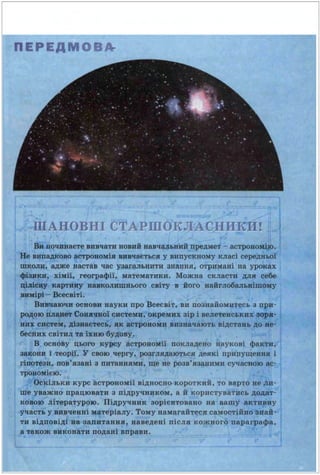 ПЕР ЕДМОВА-
ПlА:НОВНІ СТАРШОКЛі.С_.НИКИ!
811 почиваєте вивчати новий вавча~ьвий предмет - астровою,р.
Не випадково астрономія вввчається у випускному КJІасі середвьоУ
школв, адже настав час уааrальввти зва.ивя, отрима.иі ва уроках
фіuки, хімії. rеоrрафії, математики. Можна скласти для себе
цJFCQ tеартиву ВUІСОJUПDВьоrо світу в йоrо найrлобаm.вішому
llllldpt- Всесвіті.
Ввnаючи основи науки про Всесвіт, ви познайоматесь а прв·
~QJO п•&JІМ Совааоі свстеми, окремих зір і веяетенса.хвх J!ІОІ*·
вих СВ9"іІ, Ю.аваетесь, як ІІС'rрОио•и визначають відстань АО ве·
бесвих світил та іхню бу.І(ову.
В основу цьоrо курсу астровоІІІії покладено наукові факти,
закови і теорії. У свою черrу, роаrяяАаються деякі припущення і
rі~зи, пов'язані з питаннями, ще ве розв'язавими сучасною ас·
трщ~оІІією.
Ьскільки курс астрономії відносно короткий, то варто не ли·
ше уважно працювати з підручником, а й користуватись додат·
ковою літературою. Підручни·к зорієнтовано ва вашу акти,аву
участь у вивченні матеріалу. Тому намагайтеся самостійво1'ваІ·
ти відповіді аа аапитання, наведені після кожного параграфа,
а також виконати подані вправи .
 
