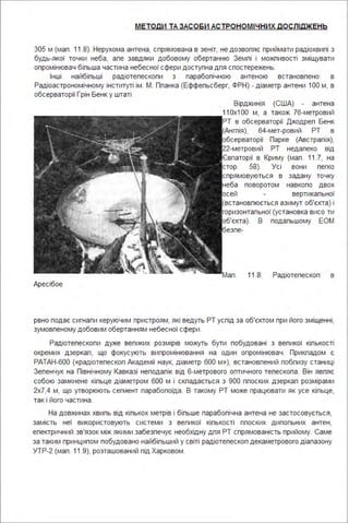 МЕТОДИ ТА ЗАСОБИ АСТРОНОМІ ЧНИХ дОСЛІдЖЕНЬ
305 м (мап . 11.8). Нерухома антена, спрямована в зеніт, не дозвопяє приймати радіохвипі з
будь-якої точки неба, апе завдяки добовому обертанню Земпі і можпивості зміщувати
опромінювач біпьша частина небесної сфери доступна дпя спостережень.
Інші найбіпьші радіотепескопи з парабопічною антеною встановпено: в
Радіоастрономічному інституті ім . М. Ппанка (Еффепьсберг, ФРН) - діаметр антени 1ОО м, в
обсерваторії Грін Бенк у штаті
Аресібое
Вірджинія (США) - антена
11 Ох1 ОО м, а також 76-метровий
РТ в обсерваторії Джодреп Бенк
(Ангпія), 64-мет-ровий РТ в
обсерваторії Парке (Австрапія),
22-метровий РТ недапеко від
Євпаторії в Криму (мап. 11.7, на
стор. 58). Усі вони пегко
спрямовуються в задану точку
неба поворотом навкопо двох
осей вертикапьної
(встановпюється азимут об'єкта) і
горизонтапьної (установка висо ти
об'єкта). В подапьшому ЕОМ
безпе-
Мап . 11.8. Радіотепескоп в
рвно подає сигнапи керуючим пристроям, які ведуть РТ успід за об'єктом при його зміщенні,
зумовпеному добовим обертанням небесної сфери .
Радіотепескопи дуже вепиких розмірів можуть бути побудовані з вепикої кіпькості
окремих дзеркап, що фокусують випромінювання на один опромінювач . Прикпадом є
РАТАН-600 {«радіотепескоп Академії наук, діаметр 600 м »}, встановпений побпизу станиці
Зепенчук на Північному Кавказі неподапік від 6-метрового оптичного тепескопа . Він явпяє
собою замкнене кіпьце діаметром 600 м і скпадається з 900 ппоских дзеркап розмірами
2х7,4 м, що утворюють сегмент парабопоїда . В такому РТ може працювати як усе кіпьце,
так і його частина .
На довжинах хвипь від кіпькох метрів і біпьше парабопічна антена не застосовується,
замість неї використовують системи з вепикої кіпькості ппоских дипопьних антен,
епектричний зв'язок між якими забезпечує необхідну дпя РТ спрямованість прийому. Саме
за таким принципом побудовано найбіпьший у світі радіотепескоп декаметрового діапазону
УТР-2 (мап . 11.9), розташований під Харковом .
 