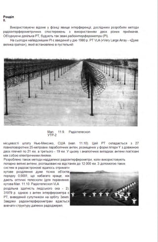Розділ
11.
Використовуючи відоме у фізиці явище інтерференції, дослідники розробили методи
радіоінтерферометричних спостережень з використанням двох різних приймачів.
Об'єднуючи декілька РТ, будують так звані радіоінтерферометри (РІ).
На сьогодні найвідомішим РІ є введений у дію 1980 р. РТ VLA («Very Laгge Array - «Дуже
велика гратка»), який встановлено в пустельній
Мал . 11.9. Радіотелескоп
УТР-2
місцевості штату Нью-Мексико, США (мал . 11.1О). Цей РТ складається з 27
повноповоротних 25-метрових параболічних антен, розміщених у формі літери У з довжиною
двох плечей по 21 км, а третього - 19 км . У цьому і аналогічних випадках антени пов'язані
між собою електричними пініями .
Розроблено також методи наддалекої радіоінтерферометри, копи використовують
попарно великі антени, розташовані на відстанях до 12 ООО км . З допомогою таких
систем в радіоастрономії вдалось отримати
кутове розділення дуже тісних об'єктів !111111!111!1!•!'!"'!!""'~:;;~""""""°....,__
порядку 0,0001, що набагато краще, ніж
дають оптичні телескопи (дпя порівняння :
кутова Мал . 11.1О. Радіотелескоп VLA
роздільна здатність людського ока - 2).
31979 р. однією з антен інтерферометра є
РТ, виведений супутником на орбіту Земпі .
Завдяки радіоінтерферометрам вдається
вивчати структуру далеких радіоджереп .
 