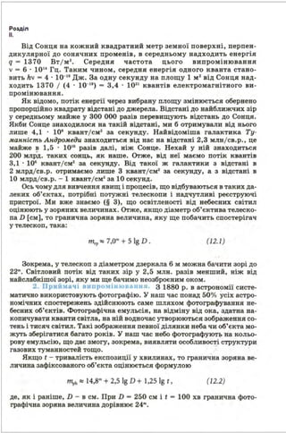 Розділ
11.
Від Сонця на кожний квадратний метр земної поверхні, перпен­
дикулярної до сонячних променів, в середньому надходить енергія
q - 1870 Вт / м 2
• Середня частота цього випромінювання
v - 6 · 1014
Гц. Таким чином, середня енергія одного кванта стано­
вить hv - 4 · 10-19
Дж. За одву секунду ва площу 1 м• від Сонця над­
ходить 1870 / (4 · 10-19
) - 8,4 · 102
' квантів електромагнітного ви­
промінювання.
Як відомо, потік енергії через вибрану площу змінюється обернено
пропорційно квадрату відстані до джерела. Відстані до найближчих зір
у середньому майже у 800 ООО разів перевищують відстань до Сонця.
Якби Сонце знаходилося ва такій відстані, ми б отримували від нього
лише 4,1 · 108
квант/см• за секунду. Найвідоміша галактика Ту­
манність Андромеди знаходиться від вас ва відстані 2,8 млв/св.р., це
майже в 1,5 · 10'0
разів далі, ніж Сонце. Нехай у вій знаходиться
200 млРд. таких сонць, кк ваше. Оrже, від неї маємо потік квантів
8,1 · 108
квант/см• за секунду. Від такої ж галактики з відстані в
2 млрд/св.р. отримаємо лише 8 квант/см• за секунду, а з відста.ві в
10 млрд/св.р. - 1 квант/см• за 10 секунд.
Ось чому для вивчення явищ і процесів, що відбуваються в таких да­
леких об'єктах, потрібні потужні телескопи і надчутливі реєструючі
пристрої. Ми вже знаємо (§ 8), що освітленості від небесних світил
оцінюють у зоряних величинах. Оrже, якщо діаметр об'єктива телеско­
па D [см], то гранична зоряна величина, яку ще побачить спостерігач
у телескоп, така:
т"' :::: 7,0m+ 5 lg D . (12.1 )
Зокрема, у телескоп з діаметром дзеркала 6 м можна бачити зорі до
22'". Світловий потік від таких зір у 2,5 млн. разів менший, ніж від
найслабкішої зорі, яку ми ще бачимо неозброєним оком.
2. Прий:1 ачі в11про,1інювз1н1 1 З 1880 р. в астрономії систе­
матично використовують фотографію. У ваш час понад 50 о/о усіх астро­
номічних спостережень здійснюють саме шляхом фотографування не­
бесних об'єктів. Фотографічна емульсія, ва відміну від ока, здатна на­
копичувати кванти світла, на вій водночас утворюються зображення со­
тень і тисяч світил. Такі зображення певної ділянки неба чи об'єкта мо­
жуть зберігатися ба.гато років. У ваш час небо фотографуют1> на ·кольо­
рову емульсію, що дає змогу, зокрема, виявляти особливості структури
газових туманностей тощо. ·
Якщо t - тривалість експозиції у хвилинах, то граниЧна зоряна ве­
личина зафіксованого об'єкта оцінюється формулою
m ph:::: 14,8m+ 2,5 lg D + 1,25 lg t, (12.2)
де, як і раніше, D - в см. При D - 250 см і t - 100 хв гранична фото­
графічна зоряна величина дорівнює 24"'.
 