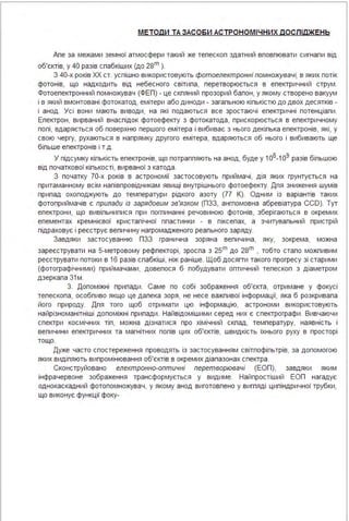 МЕТОДИ ТА ЗАСО БИ АС ТРОНОМІ ЧНИХ дОСЛІдЖ ЕНЬ
Апе за межами земної атмосфери такий же тепескоп здатний вповпювати сигнапи від
об'єктів, у 40 разів спабкіших (до 2sm ).
З 40-х років ХХ ст. успішно використовують фотоелектронні помножувачі, в яких потік
фотонів, що надходить від небесного світипа, перетворюється в епектричний струм .
Фотоепектронний помножувач (ФЕП) - це скпяний прозорий бапон, у якому створено вакуум
і в який вмонтовані фотокатод, емітери або диноди - загапьною кіпькістю до двох десятків -
і анод . Усі вони мають виводи, на які подаються все зростаючі епектричні потенціапи .
Епектрон, вирваний внаспідок фотоефекту з фотокатода, прискорюється в епектричному
попі, вдаряється об поверхню першого емітера і вибиває з нього декіпька епектронів, які, у
свою чергу, рухаються в напрямку другого емітера, вдаряються об нього і вибивають ще
біпьше епектронів і т.д .
У підсумку кіпькість епектронів, що потраппяють на анод, буде у 106-1о9 разів біпьшою
від початкової кіпькості, вирваної з катода .
З початку 70-х років в астрономії застосовують приймачі, дія яких грунтується на
притаманному всім напівпровідникам явищі внутрішнього фотоефекту. Дпя зниження шумів
припад охоподжують до температури рідкого азоту (77 К). Одним із варіантів таких
фотоприймачів є прилади із зарядовим зв'язком (ПЗЗ, ангпомовна абревіатура CCD). Тут
епектрони, що вивіпьнипися при погпинанні речовиною фотонів, зберігаються в окремих
епементах кремнієвої кристапічної ппастинки - в піксепах, а зчитувапьний пристрій
підраховує і реєструє вепичину нагромадженого реапьного заряду.
Завдяки застосуванню ПЗЗ гранична зоряна вепичина, яку, зокрема, можна
зареєструвати на 5-метровому рефпекторі, зроспа з 25m до 2sm , тобто стапо можпивим
реєструвати потоки в 16 разів спабкіші, ніж раніше. Щоб досягти такого прогресу зі старими
(фотографічними) приймачами, довепося б побудувати оптичний тепескоп з діаметром
дзеркапа 31м .
З. Допоміжні припади . Саме по собі зображення об'єкта, отримане у фокусі
тепескопа, особпиво якщо це дапека зоря, не несе важпивої інформації, яка б розкривапа
його природу. Дпя того щоб отримати цю інформацію, астрономи використовують
найрізноманітніші допоміжні припади . Найвідомішими серед них є спектрографи . Вивчаючи
спектри космічних тіп, можна дізнатися про хімічний скпад, температуру, наявність і
вепичини епектричних та магнітних попів цих об'єктів, швидкість їхнього руху в просторі
тощо.
Дуже часто спостереження проводять із застосуванням світпофіпьтрів, за допомогою
яких видіпяють випромінювання об'єктів в окремих діапазонах спектра .
Сконструйовано електронно-оптичні перетворювачі (ЕОП), завдяки яким
інфрачервоне зображення трансформується у видиме. Найпростіший ЕОП нагадує
однокаскадний фотопомножувач, у якому анод виготовпено у вигпяді ципіндричної трубки,
що виконує функції фоку-
 