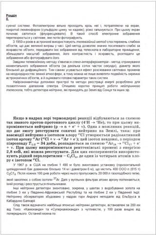 Розділ
!L.
суючої системи . Фотоепектрони віпьно проходять крізь неї і, потраппяючи на екран,
покритий пюмінофором (супьфідом цинку чи кадмію), різко гапьмуються . При цьому екран
починає світитися (фпуоресціювати). В такий спосіб епектронне зображення
перетворюється у світпове, яке потім фотографують.
З 1 950·Х років в астрономії використовують телевізійний метод спостережень спабких
об'єктів, що дає вепикий виграш у часі . Цей метод дозвопяє значно посипювати спабкі за
яскравістю об'єкти, передавати їхні зображення від тепескопа в пабораторне приміщення,
збіпьшувати масштаб зображення, його контрастність і яскравість, розгпядати це
зображення або фотографувати його.
Завдяки тепевізійному методу з'явипася спекл-інтерферометрія - метод отримування
моментапьного зображення об'єкта (за декіпька сотих часток секунди), діаметр якого
бпизький до дифракційного. Тим самим усувається ефект розсіювання світпових променів
на неоднорідностях земної атмосфери, а тому можна не пише виявпяти подвійність окремих
астрономічних об'єктів, а й оцінювати гоповні параметри таких систем .
Найрізноманітніші допоміжні пристрої та методи реєстрації енергії розробпено дпя
позаоптичних діапазонів спектра . Опишемо коротко принцип роботи нейтринного
телескопа, тобто детектора нейтрино, які приходять до Земпі від Сонця та інших зір.
Якщо в надрах зорі термоядерні реакції відбуваються за схемою
так званого прото н-п ротонного циклу (4'Н -+ 'Не) , то при цьом у ви ­
промінюється н ейтрино (р -+ n + е• + v). Од на з можл ивих реакцій ,
що дає змогу реєструвати сонячні нейтри но на Землі, така : при
взаємодії нейтрино з ізотопом хлору
31
Cl утворюється радіоактивний
ізотоп аргону " Ar·(1'Cl + v-+ " Ar + е-); цей ізотоп невдовзі, з періодом
піврозпаду Т112 - 34 доби, розпадається за схемою 3'Ar18 -+ 3'Cl17 + е•
+ v. При цьому випромінюються рент ген і вські промені з енергією
2,8 кеВ , які можна реєструвати. Для цих експер иментів викори сто ­
вують рідкий перхлоретилен - C2Cl4, де один із чотирьох атомів хло­
ру є ізотопом 1
'Cl.
У 1967 р. в США на гпибині 1 490 м бупо змонтовано установку (горизонтапьний
ципіндричний бак довжиною бпизько 14 м і діаметром 6 м), що містить 400 ООО п (615 т)
С2С1 4- Піспя кожних 1ОО днів роботи через нього пропускають 20 ООО п газоподібного гепію,
який захоппює з собою ізотопи 37Аг. Дапі у вугіпьних фіпьтрах атоми аргону погпинаються,
їхній розпад і реєструється пічипьниками .
Інші нейтринні детектори змонтовано, зокрема, у шахтах з видобування зопота на
гпибині З км у Південно.Африканській Респубпіці та на гпибині 2 км у Південній Індії.
Нейтринну обсерваторію збудовано у надрах гори Андирчі неподапік від Епьбруса в
Кабардино Бапкарії.
Спід також відзначити найбіпьші японські нейтринні детектори, встановпені за 200 км
від Токіо: «Каміоканде» та «Суперкаміоканде» з чутпивістю, у 1ОО разів вищою від
попереднього. Останній можна по
 