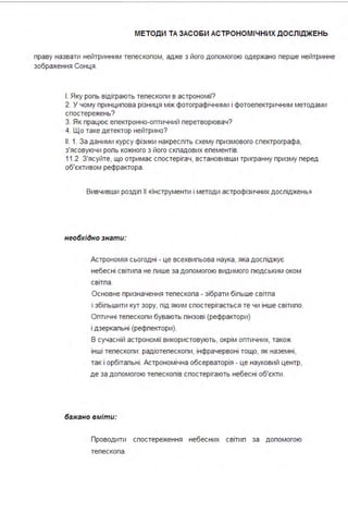 М ЕТОДИ ТА ЗАСО БИ АСТРОНОМІ ЧН ИХ ДОСЛІДЖЕНЬ
праву назвати нейтринним тепескопом, адже з його допомогою одержано перше нейтринне
зображення Сонця .
І . Яку ропь відіграють тепескопи в астрономії?
2. У чому принципова різниця між фотографічними і фотоепектричним методами
спостережень?
З. Як працює епектронно-оптичний перетворювач?
4. Що таке детектор нейтрино?
11. 1. За даними курсу фізики накреспіть схему призмового спектрографа,
з'ясовуючи ропь кожного з його скпадових епементів.
11.2 З'ясуйте, що отримає спостерігач, встановивши тригранну призму перед
об'єктивом рефрактора .
Вивчивши роздіп 11 «Інструменти і методи астрофізичних доспіджень»
необхідно знати:
Астрономія сьогодні - це всехвипьова наука, яка доспіджує
небесні світипа не пише за допомогою видимого пюдським оком
світпа .
Основне призначення тепескопа - зібрати біпьше світпа
і збіпьшити кут зору, під яким спостерігається те чи інше світипо.
Оптичні тепескопи бувають пінзові (рефрактори)
і дзеркальні (рефлектори).
В сучасній астрономії використовують, окрім оптичних, також
інші телескопи : радіотелескопи, інфрачервоні тощо, як наземні,
так і орбітальні . Астрономічна обсерваторія - це науковий центр,
де за допомогою телескопів спостерігають небесні об'єкти .
бажано вміти:
Проводити спостереження небесних світил за допомогою
телескопа .
 
