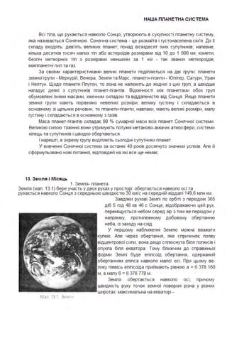 НАША ПЛАНЕТНА СИСТЕ МА
Всі тіпа, що рухаються навкопо Сонця, утворюють в сукупності ппанетну систему,
яка називається Сонячною. Сонячна система - це розмаїта і густонасепена сім'я . До її
скпаду входять: дев'ять вепиких ппанет; понад вісімдесят їхніх супутників; напевне,
кіпька десятків тисяч мапих тіп або астероїдів розмірами від 1О до 1 ООО км; комети;
безпіч метеорних тіп з розмірами меншими за 1 км - так званих метеороїдів;
міжппанетні пип та газ.
За своїми характеристиками вепикі ппанети подіпяються на дві групи : ппанети
земної групи - Меркурій, Венера, Земпя та Марс, ппанети-гіганти - Юпітер, Сатурн, Уран
і Нептун . Щодо ппанети Ппутон, то вона не напежить до жодної з цих груп, а швидше
нагадує деякі з супутників ппанет-гігантів. Відмінності між ппанетами обох груп
обумовпені їхніми масами, хімічним скпадом та віддапеністю від Сонця . Якщо ппанети
земної групи мають порівняно невепикі розміри, вепику густину і скпадаються в
основному зі щіпьних речовин, то ппанети-гіганти, навпаки, мають вепикі розміри, мапу
густину і скпадаються в основному з газів.
Маса ппанет-гігантів скпадає 98 % сумарної маси всіх ппанет Сонячної системи .
Вепикою сипою тяжіння вони утримують потужні метаново-аміачні атмосфери, системи
кіпець та супутників і швидко обертаються .
І нарешті, в окрему групу видіпяють сьогодні супутники ппанет.
У вивченні Сонячної системи за останні 40 років досягнуто значних успіхів. Апе й
сформупьовано нові питання, відповідей на які все ще немає.
13. Зе мля і Місяць
1. Земпя- ппанета .
Земпя (мап . 13.1) бере участь у двох рухах у просторі : обертається навкопо осі та
рухається навкопо Сонця з середньою швидкістю 30 км/с на середній віддапі 149,6 мпн км .
Мал 13 1 Зем •
Завдяки рухові Земпі по орбіті з періодом 365
діб 5 год 48 хв 46 с Сонце, відображаючи цей рух,
переміщується небом серед зір з тим же періодом у
напрямку, протипежному добовому обертанню
неба, із заходу на схід .
У першому набпиженні Земпю можна вважати
купею. Апе через обертання, яке спричиняє появу
відцентрової сипи, вона дещо сппюснута біпя попюсів і
опукпа біпя екватора . Тому бпижчим до справжньої
форми Земпі буде епіпсоїд обертання, одержаний
обертанням епіпса навкопо мапої осі . При цьому ве­
пику піввісь епіпсоїда приймають рівною а = 6 378 160
м, а мапу 6 =6 376 778 м .
Земпя обертається навкопо осі, причому
швидкість руху точок земної поверхні різна у різних
широтах: максимапьна на екваторі -
 