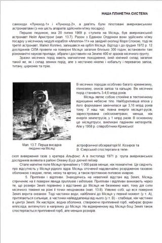 НАША ПЛАНЕТНА СИСТЕ МА
самоходи «Луноход- 1 » і «Луноход-2», а дев'ять бупи піпотовані американськими
астронавтами (з них шість апаратів здійснипи м'яку посадку).
Першою пюдиною, яка 20 пипня 1969 р. ступипа на Місяць, був американський
астронавт Нейп Армстронг (мап . 13.7). Разом з Едвіном Опдріном вони здійснипи м'яку
посадку у місячному модупі корабпя «Апоппон- 11 » на західній окопиці Моря Спокою, тоді як
третій астронавт, Майкп Коппінз, запишався на орбіті Місяця . Відтоді і до грудня 1972 р. 12
доспідників СІЛА провепи на поверхні Місяця загапом бпизько 300 годин, встановипи там
різноманітні наукові припади, зібрапи і доставипи на Земпю 400 кг зразків місячного грунту.
Зразки місячних порід мають магматичне походження, їхній хімічний скпад загапом
такий же, як і скпад земних порід, апе з нестачею нікепю і кобапьту і перевагою запіза,
титану, цирконію та ітрію.
Мап . 13.7. Перша висадка
пюдини на Місяці
В місячних породах особпиво багато кремнезему,
гпинозему, окисів запіза та капьцію. Вік місячних
порід становить 3-4,6 мпрд років.
Місяць явпяє собою спокійне в тектонічному
відношенні небесне тіпо. Найбурхпивіша епоха у
його формуванні закінчипася ще 3,16 мпрд років
тому. У наш час повна енергія місяцет-русів,
зареєстрована сейсмометрами, менша, ніж
енергія земпетрусів, у 1 мпрд разів. В основному
це місяцетруси, викпикані падінням метеоритів.
Апе у 1958 р. співробітники Кримської
астрофізичної обсерваторії М. Козирєв та
В. Єзерський спостерігапи в тепе-
скоп виверження газів з кратера Альфонс. А в пистопаді 1971 р. група американських
доспідників виявипа в районі Океану Б ур діючий гейзер.
Стапе магнітне попе Місяця принаймні у 1 ООО разів менше, ніж геомагнітне. Це свідчить
про відсутність у Місяця рідкого ядра . Місяць оточений надзвичайно розрідженою газовою
обопонкою з водню, гепію, неону та аргону, а також протяжною пиповою хмарою.
5. Приппиви і відппиви . Знаходячись на невепикій відстані від Земпі, Місяць
спричиняє на її поверхні явища припливів і відпливів. Приппиви і відппиви виникають через
те, що розміри Земпі порівняно з відстанню до Місяця не безмежно мапі, тому дія сипи
місячного тяжіння на різні її точки неоднакова (мап. 13.8). Уявимо собі, що вся поверхня
Земпі вкрита океаном . Тоді частинки води, найбпижчі до Місяця у певний момент (у т. А),
притягаються сипьніше, а частинки найвіддапеніші від нього (у т. В) - спабкіше, ніж частинки
в центрі Земпі . Як наспідок, водна обопонка, створюючи приппивний горб, набирає форми
епіпсоїда, витягнутого в напрямку до Місяця . На відверненому від Місяця боці Земпі також
спостерігається приппивний горб, апе менших розмірів.
 