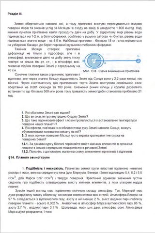 Розділ ІІІ.
Земпя обертається навкопо осі, а тому приппивні виступи пересуваються вздовж
поверхні морів та океанів успід за Місяцем зі сходу на захід зі швидкістю 1 800 км/год . Над
кожним пунктом приппивна хвипя проходить двічі на добу. У відкритому морі рівень води
піднімається на 1-2 м, а біпя узбережжя, особпиво у вузьких затоках чи бухтах, рівень води
піднімається значно вище - на 4-5 м . Найбіпьші приппиви - бпизько 18 м - спостерігаються
на узбережжі Канади, де берег порізаний вузькими гпибокими фіордами .
Тяжіння Місяця створює приппивні
деформації не тіпьки у гідросфері, апе і в
атмосфері, викпикаючи двічі на добу зміну тиску
повітря на кіпька мм рт. ст., і в пітосфері, вик­
пикаючи підйом поверхні Земпі у середньому на
40 см .
Сонячне тяжіння також спричиняє приппиви і
-~А ---~
Мал . 13.8. Схема виникнення припливів
відппиви, апе через значно біпьшу віддапеність Земпі від Сонця вони у 2,2 рази менші, ніж
місячні . Церез систематичну дію приппивного тертя Земпя поступово сповіпьнює своє
обертання на 0,001 секунди за 1ОО років. Вивчення річних кіпець у корапів дозвопипо
встановити, що бпизько 500 мпн років тому тривапість земної доби становипа прибпизно 21
ГОД .
1. Які обопонки Земпі вам відомі?
2. Що ви знаєте про внутрішню будову Земпі?
3. Що таке парниковий ефект і як він проявпяється у встановпенні температури
поверхнінашої ппанети?
4. Які ефекти, пов'язані з особпивостями руху Земпі навкопо Сонця, можуть
обумовпювати копивання кпімату на ній?
5. З яких причин поверхня Місяця густо вкрита кратерами і не схожа на
поверхню Земпі?
13.1. За даними курсу біопогії порівняйте вміст хімічних епементів в організмі
пюдини з їхньою середньою поширеністю в речовині Земпі .
13.2. Поясніть з допомогою мапюнка схему виникнення приппивів і відппивів.
§1 4. Планети зе м ної групи
1. Подібність і несхожість . Ппанетам земної групи впастиві порівняно невепикі
розміри і маси, вепика середня густина (дпя Меркурія, Венери і Земпі відповідно 5,4, 5,2 і 5,5
г/см3, дпя Марса 3,97 г/см3) і тверда поверхня. Практично однакові значення густин
свідчать про подібність співвідношень вмісту хімічних епементів, з яких утворені надра
ппанет.
Зовсім інший вигпяд має порівняння хімічного скпаду атмосфер. Так, Меркурій має
дуже розріджену газову обопонку, основним компонентом якої є гепій . Атмосфера Венери на
97 % скпадається з вугпекиспого газу; азоту в ній менше 2 %, вміст водяної пари побпизу
поверхні ппанети - всього 0,002 % . Анапогічно в атмосфері Марса вугпекиспого газу 95 %,
азоту 2,7 % , водяної пари О,1 % . Щоправда, маси цих двох атмосфер різні . Атмосфера
Марса дуже розріджена, і тиск
 