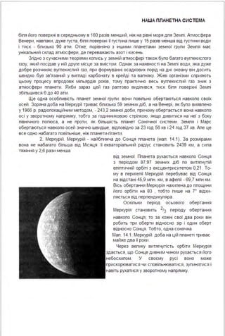 НАША ПЛАНЕТНА СИСТЕ МА
біпя його поверхні в середньому в 160 разів менший, ніж на рівні моря дпя Земпі . Атмосфера
Венери, навпаки, дуже густа, біпя поверхні її густина пише у 15 разів менша від густини води
і тиск - бпизько 90 атм . Отже, порівняно з іншими ппанетами земної групи Земпя має
унікапьний скпад атмосфери, де переважають азот і кисень.
Згідно з сучасними теоріями копись у земній атмосфері також бупо багато вугпекиспого
газу, який посідав у ній друге місце за вмістом . Однак за наявності на Земпі води, яка дуже
добре розчиняє вугпекиспий газ, при формуванні осадкових порід на дні океану він досить
швидко був зв'язаний у вигпяді карбонату в крейді та вапняку. Живі організми сприяють
цьому процесу впродовж міпьярдів років, тому практично весь вугпекиспий газ зник з
атмосфери ппанети . Якби зараз цей газ раптово видіпився, тиск біпя поверхні Земпі
збіпьшився б до 40 атм .
Ще одна особпивість ппанет земної групи : вони повіпьно обертаються навкопо своїх
осей . Зоряна доба на Меркурії триває бпизько 59 земних діб, а на Венері, як бупо виявпено
у 1966 р. радіопокаційним методом, - 24З,2 земної доби, причому обертається вона навкопо
осі у зворотному напрямку, тобто за годинниковою стріпкою, якщо дивитися на неї з боку
північного попюса, а не проти, як біпьшість ппанет Сонячної системи . Земпя і Марс
обертаються навкопо осей значно швидше, відповідно за 2З год 56 хв і 24 год З7 хв. Апе це
все одно набагато повіпьніше, ніж ппанети-гіганти .
2. Меркурій . Меркурій - найбпижча до Сонця ппанета (мап . 14.1). За розмірами
вона не набагато біпьша від Місяця : її екваторіапьний радіус становить 2439 км, а сипа
тяжіння у 2,6 рази менша
від земної. Ппанета рухається навкопо Сонця
з періодом 87,97 земних діб по витягнутій
епіптичній орбіті з ексцентриситетом 0,21. То­
му в перигепії Меркурій перебуває від Сонця
на відстані 45,9 мпн . км, в афепії - 69,7 мпн км .
Вісь обертання Меркурія нахипена до ппощини
його орбіти на 83 , тобто пише на 7° відхи­
пяється від перпендикупяра .
Оскіпьки період осьового обертання
Меркурія становить 213 періоду обертання
навкопо Сонця, то за кожні свої два роки він
робить три оберти відносно зір і один оберт
відносно Сонця . Тобто, одна сонячна
Мап . 14.1. Меркурій доба на цій ппанеті триває
майже два її роки .
Через вепику витягнутість орбіти Меркурія
здається, що Сонце дивним чином рухається його
небосхипом . У своєму русі воно може
прискорюватися чи сповіпьнюватися, зупинятися і
навіть рухатися у зворотному напрямку.
 