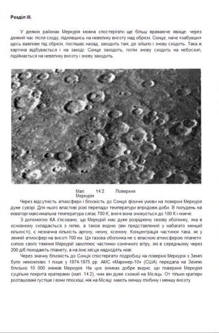 Розділ ІІІ.
У деяких районах Меркурія можна спостерігати ще біпьш вражаюче явище: через
деякий час піспя сходу, піднявшись на невепику висоту над обрієм, Сонце, наче «забувши»
щось важпиве під обрієм, поспішає назад, заходить там, де зійшпо і знову сходить. Така ж
картина відбувається і на заході : Сонце заходить, потім знову сходить на небосхип,
підіймається на невепику висоту і знову заходить.
Мап . 14.2. Поверхня
Меркурія
Через відсутність атмосфери і бпизкість до Сонця фізичні умови на поверхні Меркурія
дуже суворі . Дпя нього впастиві різкі перепади температури впродовж доби . В попудень на
екваторі максимапьна температура сягає 700 К, вночі вона знижується до 1ОО К і нижче.
З допомогою КА з'ясовано, що Меркурій має дуже розріджену газову обопонку, яка в
основному скпадається з гепію, а також водню (він представпений у набагато меншій
кіпькості), є незначна кіпькість аргону, неону, ксенону. Концентрація частинок така, як у
земній атмосфері на висоті 700 км . Ця газова обопонка не є впасною атмосферою ппанети :
сипою свого тяжіння Меркурій захоппює частинки сонячного вітру, які в середньому через
200 діб покидають ппанету, а на їхнє місце надходять нові .
Через значну бпизкість до Сонця спостерігати подробиці на поверхні Меркурія з Земпі
бупо неможпиво. І пише у 1974-1975 рр. АМС «Маринер- 1 0» (США) передапа на Земпю
бпизько 1О ООО знімків Меркурія . На цих знімках добре видно, що поверхня Меркурія
суціпьно покрита кратерами (мап . 14.2), чим він дуже схожий на Місяць. От тіпьки кратери
розташовані густіше і вони ппоскіші, ніж на Місяці : мають меншу гпибину і меншу висоту
 
