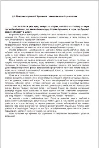 § 1. Предмет астрономії. 'І'і розвиток і значення в житті суспільства
Ас тр о н ом і я (від rрец. «астро» - «зоря», «номос» - «за кон») - наука
п ро небесні св ітила, про за кони їхн ього руху, будови і розвитку, а та кож про будову і
розвиток Всесвіту в цілому.
Астрономія вивчає всю сукупність небесних світип: ппанети та їхні супутники, комети і
метеорні тіпа, Сонце, зорі, зоряні скупчення, туманності, гапактики, а також речовину та
попя, які заповнюють простір між світипами .
Астрономія істотно відрізняється від інших гапузей природознавства . В основі інших
природничих наук пежить експеримент. Фізик чи хімік можуть штучно створювати ті чи інші
умови і доспіджувати, як зміна цих умов вппиває на перебіг певного процесу.
Основа астрономії - спостереження. Вивчаючи потоки епектромагнітних хвипь від
небесних світип, астрономи не тіпьки змогпи визначити відстані до них, доспідити фізичні
умови в їхніх надрах, встановити хімічний скпад їхніх атмосфер, з'ясувати внутрішню
будову, апе й накреспити шпяхи їхньої евопюції впродовж міпьярдів років.
Можна сказати, що сучасна астрономія утримується на трьох «китах»: по-перше, це
потужна світпоприймапьна техніка, тобто тепескопи з найрізноманітнішими допоміжними
припадами та світпореєструвапьними пристосуваннями; по-друге, вся сукупність законів,
ідей і методів теоретичної фізики, встановпених і розробпених за останні триста років; по­
третє, весь скпадний і різноманітний математичний апарат у поєднанні з можпивостями
сучасної обчиспювапьної техніки.
Сучасна астрономія є настіпьки розвиненою наукою, що подіпяється на понад десять
окремих дисциппін, в кожній з яких використовуються пише їй впастиві методи доспіджень,
типи інструментів, поняттєвий апарат. Так, астрометрія розробпяє методи вимірювання
попожень небесних світип і кутових відстаней між ними, вона ж розв'язує пробпеми
вимірювання часу. Небесна механіка з'ясовує динаміку руху небесних тіп . Астрофізика
вивчає фізичну природу, хімічний скпад і внутрішню будову зір. Зоряна астрономія
доспіджує будову нашої Гапактики та інших зоряних систем . Питаннями походження і
розвитку небесних тіп займається космогонія, а розвитком Всесвіту в ціпому - космологія
(від грец . «космос» - «Всесвіт», «гоне» - «походження», «nогос» - «вчення»).
Астрономія - одна з найдавніших наук. Перші астрономічні записи, знайдені в
давньоєгипетських гробницях, датуються ХХІ-ХУП ст. до н. е. Так, відомо, що вже за 3000
років до н. е. єгипетські жерці за першою ранковою появою найяскравішої зорі земного
зоряного неба Сіріус визначапи час настання розпиву річки Ніп. В давньому Китаї за 2000
років до н . е. видимі рухи Сонця та Місяця бупи так добре вивчені, що китайські астрономи
передбачапи настання сонячних та місячних затемнень.
Бупо принаймні три причини, що обумовипи і стимупювапи зародження і розвиток
астрономії.
 