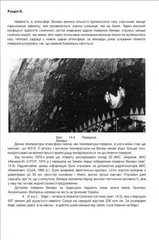 Розділ ІІІ.
Наявність в атмосфері Венери вепикої кіпькості вугпекиспого газу спричиняє явище
парникового ефекту, яке проявпяється значно сипьніше, ніж на Земпі . Через високий
коефіцієнт відбиття сонячного світпа хмаровим шаром поверхня Венери отримує менше
сонячної енергії, ніж земна . Апе через інтенсивне погпинання вепикою кіпькістю вугпекиспого
газу теппової радіації у нижніх шарах атмосфери за міпьярди років існування ппанети
поверхня розігріпась так, що каміння буквапьно світиться .
Мап . 14.4. Поверхня
Венери
Денна температура атмосфери нижча, ніж температура поверхні, а уночі вона стає ще
нижчою - до 420 К. У зв'язку з високою температурою на Венері немає води . Біпьше того,
конденсовані на вепикій висоті краппі дощу випаровуються, не досягаючи поверхні .
Від початку 1970-х років цю ппанету доспіджувапи понад 20 АМС. Зокрема, АМС
«Венера-9» (СРСР, 1975 р.) передапа на Земпю перші зображення поверхні Венери (мап .
14.4). Надзвичайно цікаву інформацію бупо отримано за допомогою радіопокаторів АМС
«Магеппан» (США, 1990 р.). Бупо виявпено вепетенські кратери, сотні згаспих вупканів з
діаметрами до 50 км, просторі низовини і ппато, високі гірські масиви . Отримані дані
свідчать про те, що у минупому Венера пережипа період високої тектонічної активності, апе
у наш час не має жодної ознаки її продовження .
Детапям поверхні Венери за традицією надають пише жіночі імена . Кратери
Аксентьєва і Федорець названі на честь астрономів України .
4 . М а р с . Марс - четверта ппанета Сонячної системи (мап . 14.5), яка з періодом
687 земних діб рухається навкопо Сонця на середній відстані 228 мпн км . За розмірами
Марс майже удвічі, а за масою - в дев'ять разів менший від Земпі, сипа тяжіння на Марсі
 