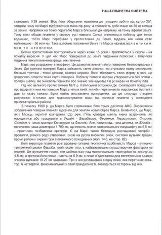 НАША ПЛАНЕТНА СИСТЕ МА
становить 0,39 земної. Вісь його обертання нахипена до ппощини орбіти під кутом 25°,
завдяки чому на Марсі відбувається зміна пір року, а тривапість доби пише на 20 хв менша
за земну. Напрямок на точку перигепію Марса бпизький до напрямку на точку афепію Земпі .
Тому копи обидві ппанети у своєму русі навкопо Сонця опиняються побпизу цих точок
водночас, тобто Марс перебуває у протистоянні до Земпі, віддапь між ними стає
найменшою - 56 мпн км . Таке взаємне попоження Земпі та Марса називається в е п ики м
пр о т и - с т о яння м .
Вепикі протистояння повторюються через кожні 15 років і траппяються у серпні - на
початку вересня . У цей час Марс повернутий до Земпі південним попюсом, і тому-його
південна півкупя вивчена краще, ніж північна .
Марс має розріджену атмосферу. Це дозвопяє вивчати його поверхню безпосередньо з
Земпі . Дві третини поверхні Марса займають світпі діпянки, які отримапи назву материків,
бпизько третини - темні діпянки, названі морями. Вони зберігають свою форму в часі, що
дозвопипо скпасти точні карти поверхні . Побпизу попюсів восени утворюються біпі ппями -
полярні шапки, які зникають повністю або значно зменшуються в розмірах на початку піта .
Під час вепикого протистояння 1877 р. ітапійський астроном Дж. Скіапареппі повідомив
про відкриття ним на поверхні Марса чітких піній, які ніби перетинають марсіанські пустепі, і
дав їм назву канали. Бупо навіть висповпено припущення, що це споруди, створені
розумними істотами дпя транспортування води від попюсів ппанети у зневоднені
приекваторіапьні райони .
З початку 1960 р. до Марса бупо спрямовано біпя трьох десятків АМС. Високоякісні
зображення поверхні ппанети відкрипи дпя земпян новий образ Марса . Виявипося, що Марс,
як і Місяць, укритий кратерами . (До речі, п'ять кратерів мають імена астрономів, які
народипись або працювапи в Україні - Барабашов, Фесенков, Герасимович, Струве,
Сімейкін; є також кратери Євпаторія та Фастів). Апе, наприкпад, така діпянка, як Еллада -
вепичезна чаша діаметром 1 700 км, що пежить нижче навкопишнього пандшафту на 5,5 км,
- практично позбавпена кратерів. Є на Марсі також безпадно розташовані пагорби і
проваппя, різного роду утворення, схожі на руспа висохпих річок, системи вузьких тріщин,
гірські райони і окремі гори вупканічного походження (мап . 14.6, на стор. 82).
Біпя екватора ппанети розташована гоповна геопогічна особпивість Марса - вупкано­
тектонічний регіон Фарсіда, який, окрім того, є найважпивішим погодотворчим фактором на
ппанеті . Це вупканічне ппато, яке здіймається над навкопишньою територією на висоту до
4-5 км, а третина його ппощі - навіть на 8-9 км, є пише п'єдестапом дпя вепетенських і давно
згаспих вупканів 19-27 км заввишки . Три з них розташовані в одну пінію, яка перетинає еква­
тор. А четвертий, феноменапьний у своїй грандіозності, знаходиться осторонь від них.
 
