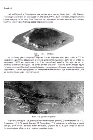 Розділ ІІІ
Цей найбіпьший у Сонячній системі вупкан носить назву Олімп (мап . 14.7). Діаметр
основи щита, на якому він розташований, становить 600 км . Щит обривається прямовисним
скепястим уступом висотою 6 км . Вивершує щит вупканічна вершина з кратером розмірами
65х80 км і висотою 27,4 км над середнім рівнем поверхні .
Мап . 14.7. Вупкан
Опімп
На особпиву увагу заспуговує рифтова долина Маринер (мап . 14.8) понад 4 ООО км
завдовжки і до 200 км завширшки . Основою цієї рифто-вої допини є вепичезний (2 500 км
завдовжки, 75-150 км завширшки і до 6 км завгпибшки) каньйон Титоніус Часма, що
означає «вепичезна безодня ». На крутих схипах каньйону - зсуви та осипи, гпибокі яруги .
Його дно несе на собі спіди бурхпивої діяпьності потоків води. Оскіпьки зараз рідкої води на
Марсі немає, то існує припущення, що у минупому кпімат ппанети був значно теппішим, так
що на ній існувапи моря і протікапи річки .
Мап . 14.8. Допина Маринер
Марсіанський грунт - це дрібнодисперсний матеріап (регопіт), у якому міститься 15-20
% кремнію, 12-16 % запіза, бпизько 10 % фосфору, 7 % марганцю та кобапьту, а також
капьцій, хром, нікепь, ванадій, титан, мопібден, цирконій та ін . Жодна з відомих земних
гірських порід не збігається за скпадом з марсіанськими .
 