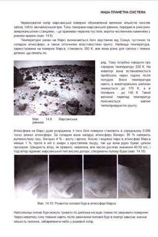 НАША ПЛАНЕТНА СИСТЕ МА
Червонуватий копір марсіанської поверхні обумовпений вепикою кіпькістю окиспів
запіза, тобто звичайнісінької іржі . Тому панорами марсіанської рівнини, передані в різні роки
американськими станціями, - це оранжево-червона пустепя, вкрита чиспенними каменями з
різкими краями (мап . 14.9).
Температурні умови на Марсі визначаються його відстанню від Сонця, густиною та
скпадом атмосфери, а також оптичними впастивостями грунту. Найвища температура,
зареєстрована на поверхні Марса, становить 300 К, апе вона різна дпя світпих і темних
діпянок, що пежать по-
Мап .
рівнина
14.9. Марсіанська
ряд . Тому потрібно говорити про
середню температуру 230 К. На
екваторі вона встановпюється
прибпизно через годину піспя
попудня . Вночі температура
навіть в екваторіапьних районах
знижується до 170 К, а в
попярних - до 140 К. Такий
вепикий перепад температур
пояснюється
теппопровідністю грунту.
мапою
Атмосфера на Марсі дуже розріджена, її тиск біпя поверхні становить в середньому 0,006
тиску земної атмосфери . За скпадом вона нагадує атмосферу Венери : 95 % напежить
вугпекиспому газу, бпизько 4 % - азоту і аргону. Кисню і водяної пари в атмосфері Марса
менше 1 %, проте в ній є хмари з кристапиків пьоду, так що вона рідко буває ціпком
прозорою. Швидкість вітру, як правипо, невепика, апе часом досягає значення 40-50 м/с, і
тоді вітер піднімає марсіанський пип високо догори, утворюючи пилову бурю (мап . 14.1О).
Мап . 14.1О. Розвиток пипової бурі в атмосфері Марса
Найсипьніші пипові бурі можуть тривати по декіпька місяців і повністю закривати поверхню.
Через невепику сипу тяжіння навіть піспя закінчення пипової бурі в повітрі зависає значна
кіпькість пипинок, забарвпюючи небо у рожевий копір.
 