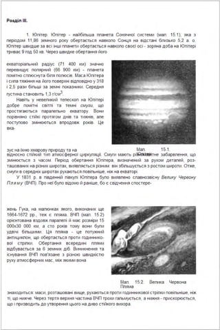 Розділ ІІІ.
1. Юпітер. Юпітер - найбіпьша ппанета Сонячної системи (мал. 15.1), яка з
періодом 11,86 земного року обертається навколо Сонця на відстані близько 5,2 а . о.
Юпітер швидше за всі інші планети обертається навколо своєї осі - зоряна доба на Юпітері
триває 9 год 50 хв. Через швидке обертання його
екваторіальний радіус (71 400 км) значно
перевищує полярний (66 900 км) - планета
помітно сплюснута біля попюсів. Маса Юпітера
і сила тяжіння на його поверхні відповідно у 318
і 2,5 рази більші за земні показники . Середня
густина становить 1,3 г/смз.
Навіть у невеликий телескоп на Юпітері
добре помітні світлі та темні смуги, що
простягаються паралельно екватору. Вони
порівняно стійкі протягом днів та тижнів, але
поступово змінюються впродовж років. Це
вка-
зує на їхню хмарову природу та на Мал . 15.1.
відносно стійкий тип атмосферної циркуляції. Смуги мають рі~б~4§Яітне забарвлення, що
змінюється з часом . Період обертання Юпітера, визначений за рухом деталей, роз­
ташованих на різних широтах, виявляється різним : він збільшується з ростом широти . Отже,
смуги в середніх широтах рухаються повільніше, ніж на екваторі .
У 1831 р. в південній півкулі Юпітера було виявлено славнозвісну Велику Червону
Пля м у (ВЧП). Про неї було відомо й раніше, бо є свідчення спостере-
жень Гука, на малюнках якого, виконаних ще
1664-1672 рр., теж є пляма . ВЧП (мал . 15.2)
орієнтована вздовж паралелі й має розміри 15
000х30 ООО км, а сто років тому вони були
удвічі більшими . Ця пляма - це потужний
антициклон, що обертається проти годиннико­
вої стрілки. Обертання всередині плями
відбувається за 6 земних діб. Виникнення та
існування ВЧП пов'язане з різною швидкістю
руху атмосферних мас, між якими вона
Мал . 15.2. Вепика Червона
Ппяма
знаходиться : маси, розташовані вище, рухаються проти годинникової стрілки повільніше, ніж
ті, що нижче. Через тертя верхня частина ВЧП трохи гальмується, а нижня - прискорюється,
що і призводить до утворення цього на диво стійкого вихора .
 