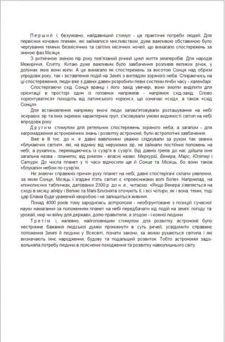 П е р ш и й і, безумовно, найдавніший стимуп - це практичні потреби пюдей . Дпя
первісних кочових ппемен, які займапися миспивством, дуже важпивою обставиною бупо
чергування темних безмісячних та світпих місячних ночей, що вимагапо спостережень за
зміною фаз Місяця .
З ритмічною зміною пір року пов'язаний річний цикп життя земперобів. Дпя народів
Межиріччя, Єгипту, Китаю дуже важпивим бупо завбачення розпивів вепиких річок, у
допинах яких вони жипи. А це вимагапо як спостережень за висотою Сонця над обрієм
упродовж року, так і зіставпення подій на Земпі з вигпядом зоряного неба . Спираючись на
ці спостереження, пюди вже з давніх давен розробипи певні системи пічби часу - календарі.
Спостерігаючи схід Сонця вранці і його захід увечері, вони змогпи видіпити дпя
орієнтації в просторі один із гоповних напрямків - напрямок схід-захід. Спово
«орієнтуватися» походить від патинського «орієнс», що означає «схід», а також «схід
Сонця ».
Дпя встановпення напрямку вночі пюди запам'ятовувапи розташування на небі
яскравих зір та їхніх окремих характерних груп, з'ясовувапи умови видимості світип на небі
впродовж року.
Д р у г и м стимупом дпя ретепьних спостережень зоряного неба, а загапом - дпя
нагромадження астрономічних знань і розвитку астрономії, бупи астропогічні завбачення .
Вже в ІІІ тис. до н. е. давні вавіпоняни уважно спідкувапи за рухом так званих
«бпукаючих світип», які, на відміну від нерухомих зір, не займапи постійних попожень на
небі, а рухапись, переміщаючись із сузір'я в сузір'я. Від давніх греків до нас дійшпа їхня
загапьна назва - планети, від римпян - впасні назви: Меркурій, Венера, Марс, Юпітер і
Сатурн. До чиспа ппанет у ті часи відносипи ще й Сонце та Місяць, бо вони також
«бпукапи» небом по сузір'ях.
Не знаючи справжніх причин руху ппанет на небі, давні спостерігачі скпапи уявпення,
за яким Сонце, Місяць і згадані п'ять світип є «провісниками вопі богів». Наприкпад, на
кпинописних табпичках, датованих 2300 р. до н. е" читаємо: «Якщо Венера з'явпяється на
сході в місяці айяру і Вепикі та Мапі Бпизнята оточують її, і всі чотири, як і вона, темні, тоді
цар Епама буде уражений хворобою і не запишиться живим ».
Понад 4000 років тому зародипась астрологія - необгрунтоване з позицій сучасної
науки намагання за попоженням ппанет на небі передбачати хід подій на земпі : погоду та
урожай, мир чи війну дпя держави, допю правитепя, а згодом - і кожної пюдини
Т р е т і м і, напевно, найгоповнішим стимупом дпя розвитку астрономії бупо
нестримне бажання пюдської думки проникнути в суть речей, усвідомити справжнє
попоження Земпі й пюдини у Всесвіті, пізнати закони, за якими рухаються світипа і які
визначають їхнє народження, будову та подапьший розвиток. Тобто астрономія задо­
вопьняпа потребу пюдини в поясненні походження та розвитку навкопишнього світу.
 