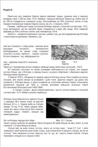 Розділ ІІІ.
Практично вся поверхня Європи вкрита мережею тріщин, довжина яких в окремих
випадках сягає 1 500 км (мал . 15.5). Напевно, зовнішня обопонка Європи до гпибин від 1О
до 1ОО км складається з водяного льоду. Вона відбиває до 70% сонячного світла, а тому
середня температура поверхні Європи нижча, ніж у Іо, і становить 120 К.
Ганімед - найбільший серед супутників Юпітера і взагалі у Сонячній системі (мал . 15.6).
Існує припущення, що він значною мірою складається з води або льоду. Його поверхня
відбиває до 40% сонячного світла і має температуру 140 К.
Каллісто - четвертий галілеєвий супутник, цікавий тим, що його відвернена від Юпітера
сторона вкрита кратерами . Вважають, що
їхній вік становить 4 млрд років, і виникли вони
внаслідок потужного метеоритного
бомбардування на ранній стадії існування
Сонячної системи . Каллісто - темний супутник,
бо його поверхня - лід, забруднений пи-
лом, - відбиває лише 20 % сонячного Мал . 15.5.
світла. Європа
Через це і температура на його поверхні найвища серед галіле-євих супутників - 150 К.
Всі галілеєві супутники за своїми розмірами набпижаються до планет, їхні середні
густини більші, ніж у Юпітера, а періоди їхнього осьового обертання і обертання навколо
Юпітера майже збігаються .
У березні 1979 р. «Вояджер-2» відкрив навколо Юпітера кільце. Воно подібне до кілець
Сатурна, але значно менше за розмірами і дуже тонке. Доречно згадати, що думку про
існування у Юпітера кільця, а також існування на супутниках великих планет інтенсивних
вулканічних процесів ще 1955 р. сміливо висловив київський астроном Сергій
Костянтинович Всехсвятський (1905-1984).
2. Сатурн . Сатурн - друга планета-велетень і шоста числом планета в Сонячній
системі (мал . 15.7). Майже у всьому подібна до
Юпітера, вона обертається навколо Сонця
з періодом 29,5 земних років на відстані
близько 9,5 а . о. Зоряна доба на Сатурні
триває 1О год 14 хв. Через швидке обер­
тання він також сплюснутий біля полюсів:
полярний радіус планети менший від
екваторіального.
Як і в Юпітера, періоди його обер- Мал . 15.7. Сатурн
тання у різних широтах не однакові . Маса Сатурна в 95 разів більша за масу Землі, а сила
тяжіння в 1,12 рази більша за земну.
Сатурн має на диво низьку густину, нижчу за густину води - лише 0,7 г/см'. І якби
знайшовся такий велетенський океан з води, куди можна було б занурити Сатурн, він би не
потонув. Така маленька густина свідчить про те, що, як і решта планет-гігантів, Сатурн
переважно складається з водню і гелію.
 