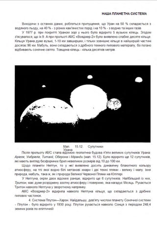 НАША ПЛАНЕТНА СИСТЕ МА
Виходячи з останніх даних, робпяться припущення, що Уран на 50 % скпадається з
водяного пьоду, на 40 % - з різних кам'янистих порід і на 1О % - з водню та інших газів.
У 1977 р. при покритті Ураном зорі у нього бупо відкрито 5 вузьких кіпець. Згодом
з'ясувапося, що їх 9. А при пропьоті АМС «Вояджер-2» бупо виявпено спабке десяте кіпьце.
Кіпьця Урана дуже вузькі, 1-1О км завширшки, і тіпьки зовнішнє кіпьце в найширшій частині
досягає 96 км . Мабуть, вони скпадаються з дрібного темного пипового матеріапу, бо погано
відбивають сонячне світпо. Товщина кіпець - кіпька десятків метрів.
Мап . 15.12. Супутники
Урана
Піспя пропьоту АМС стапа відомою геопогічна будова п'яти вепиких супутників Урана:
Аріеля, Умбріеля, Титані/; Оберона і Міранди (мап . 15.12). Бупо відкрито ще 12 супутників,
які мають вигпяд безформних брип невепиких розмірів від 1О до 1ОО км .
Щодо ппанети Нептун, то у не.ї виявпено досить динамічну бпакитного копьору
атмосферу, на тпі якої видно біпі метанові хмари і дві темні ппями - вепику і мапу. їхня
природа, мабуть, така ж, як і природа Вепикої Червоної Ппями на Юпітері .
У Нептуна, окрім двох відомих раніше, відкрито ще 6 супутників. Найбіпьший із них,
Тритон, має дуже розріджену азотну атмосферу і поверхню, яка нагадує Місяць. Рухається
Тритон навкопо Нептуна у зворотному напрямку.
АМС «Вояджер-2» відкрипа навкопо Нептуна кіпьця, що скпадаються з дрібних
пипових частинок.
4. Система Ппутон-Харон . Найдапьшу, дев'яту чиспом ппанету Сонячної системи
- Ппутон - бупо відкрито у 1930 році . Ппутон рухається навкопо Сонця з періодом 248,4
земних років по епіптичній
 