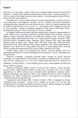 Розділ ІІІ.
змістився на 6. Цю першу з малих планет або астероїдів назвали іменем античної богині
плодючості - Церера. Вона найбільша серед відомих малих планет, її діаметр оцінюють у 1
ООО км . Зразу ж було відкрито ще три малих планети : Паллада (Діаметр близько 600 км),
Веста (540 км) і Юнона (245 км).
Впродовж ХІХ ст. кількість малих планет поступово збільшувалась, а з кінця століття їх
стали відшукувати фотографічним методом : під час тривалих експозицій зображення
астероїда внаспідок швидкого руху має вигляд рисочки, а тому його неважко відрізнити від
зір. Згодом на відстані від 2,2 а . о. до З,2 а . о., у так званому поясі астероїдів, до кінця ХХ
ст. було виявлено і надійно встановлено параметри орбіт понад 9 ООО малих планет.
Найяскравіша серед них - Веста - має блиск 6,5, всі інші - слабкіші .
Астероїдам з добре визначеними орбітами привласнюють номери (в порядку відкриття)
і назви . Перша сотня, за деякими винятками, названа іменами богинь грецької і римської
міфології. Згодом астрономи звернулися до міфів інших народів, потім - до епосу. Зараз
астероїди мають найрізноманітніші назви, де є імена видатних вчених: Коперник (1822),
Ейнштейн (2001); географічні назви : Амазонка (1042), Україна (1709); імена персонажів
художніх творів та героїнь опер: Кармен (558), Aida (861); назви наук: Геометрія (876),
Астрономія (1154); квітів: Мальва (1072). Серед астероїдів є такі, назви яких пов'язані з
Україною, як-от: Ялта (1475), Одеса (2606), Київ (2171), є також Кобзар (2427), Каменяр
(2428), астероїди Всехсвятський (2721), Амосов (2948), Філатов (5З 1 6) тощо.
Загалом право надати ім'я астероїдові має вчений, який його відкрив, після чого
пропозиція розгпядається Комісією Міжнародного Астрономічного Союзу і затверджується
Конгресом МАС.
Більшість астероїдів з відомими орбітами мають розміри до кількох десятків
кілометрів; це - тверді кам'янисті тіла . Кількість астероїдів з розмірами понад 1 км, можливо,
сягає 50 тис, а менших від 1 км - сотні тисяч . Однак повна маса малих тіл, очевидно, не
перевищує 1/20 маси Місяця, і з усіх астероїдів, разом узятих, скомпонувалася б планета не
більша 1 500 км в діаметрі .
Рухаються астероїди навколо Сонця в той же бік, що й планети, і мають витягнуті
еліптичні орбіти . Деякі виходять далеко за межі поясу астероїдів. Одні з них в афелії
віддаляються за орбіту Сатурна, інші в перигелії навіть проникають усередину орбіти
Меркурія . Наприклад, Ікар, відкритий 1949 р., має перигелій 28 млн км і кожні 19 років на­
ближається до Землі . Останній раз це відбулося 1987 р., коли відстань до астероїда
становила кілька мільйонів кілометрів.
Подорожуючи до Юпітера, АМС «Галілей » (США) у 1993 р. передала на Землю
зображення двох астероїдів - Гаспри та Іди. Зокрема на їді (мал . 16.1 на стор. 99)
поперечником 56 км вдалося розгледіти величезну кількість дрібних кратерів, і на віддалі
до 1ОО км від неї - маленький супутник розміром лише 1,5 км .
 