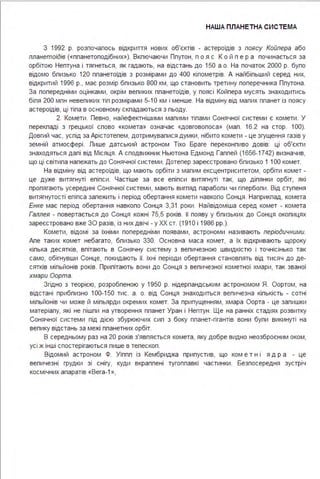 НАША ПЛАНЕТНА СИС ТЕ МА
З 1992 р. розпочалось відкриття нових об'єктів - астероїдів з поясу Койпера або
планетоїдів («планетоподібних»). Включаючи Плутон, п о я с К о й п е р а починається за
орбітою Нептуна і тягнеться, як гадають, на відстань до 150 а .о. На початок 2000 р. було
відомо близько 120 планетоїдів з розмірами до 400 кілометрів. А найбільший серед них,
відкритий 1996 р., має розмір близько 800 км, що становить третину поперечника Плутона .
За попередніми оцінками, окрім великих планетоїдів, у поясі Койпера мусять знаходитись
біля 200 млн невеликих тіл розмірами 5-1О км і менше. На відміну від малих планет із поясу
астероїдів, ці тіла в основному складаються з льоду.
2. Комети . Певно, найефектнішими малими тілами Сонячної системи є комети . У
перекладі з грецької слово «комета» означає «довговолоса» (мал . 16.2 на стор. 1ОО).
Довгий час, услід за Арістотелем, дотримувалися думки, нібито комети - це згущення газів у
земній атмосфері . Пише датський астроном Тіхо Браге переконливо довів: ці об'єкти
знаходяться далі від Місяця . А сподвижник Ньютона Едмонд Галлей (1656-1742) визначив,
що ці світила належать до Сонячної системи . Дотепер зареєстровано близько 1 1ОО комет.
На відміну від астероїдів, що мають орбіти з малим ексцентриситетом, орбіти комет -
це дуже витягнуті еліпси . Частіше за все еліпси витягнуті так, що ділянки орбіт, які
пролягають усередині Сонячної системи, мають вигляд параболи чи гіперболи . Від ступеня
витягнутості еліпса залежить і період обертання комети навколо Сонця . Наприклад, комета
Енке має період обертання навколо Сонця 3,31 роки . Найвідоміша серед комет - комета
Галлея - повертається до Сонця кожні 75,5 років. її появу у близьких до Сонця околицях
зареєстровано вже ЗО разів, із них двічі - у ХХ ст. (191 О і 1986 рр.).
Комети, відомі за їхніми попередніми появами, астрономи називають періодичними.
Але таких комет небагато, близько 330. Основна маса комет, а їх відкривають щороку
кілька десятків, влітають в Сонячну систему з величезною швидкістю і точнісінько так
само, обігнувши Сонце, покидають її. їхні періоди обертання становлять від тисяч до де­
сятків мільйонів років. Прилітають вони до Сонця з величезної кометної хмари, так званої
хмари Оорта.
Згідно з теорією, розробленою у 1950 р. нідерландським астрономом Я. Оортом, на
відстані приблизно 100-150 тис. а . о. від Сонця знаходиться величезна кількість - сотні
мільйонів чи може й мільярди окремих комет. За припущенням, хмара Оорта - це залишки
матеріалу, які не пішли на утворення планет Уран і Нептун . Ще на ранніх стадіях розвитку
Сонячної системи під дією збурюючих сил з боку планет-гігантів вони були викинуті на
велику відстань за межі планетних орбіт.
В середньому раз на 20 років з'являється комета, яку добре видно неозброєним оком,
усі ж інші спостерігаються лише в телескоп .
Відомий астроном Ф. Уіппл із Кембриджа припустив, що ком е тні ядр а - це
величезні грудки зі снігу, куди вкраплені тугоплавкі частинки . Безпосередня зустріч
космічних апаратів «Вега-1 »,
 