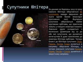 Супутники ЮпітераЗа даними на березень 2012-го року
навколо Юпітера обертаються 66
супутників, завжди звернених до
нього одним боком (внаслідок
припливних сил). Внутрішні
супутники обертаються майже
круговими орбітами, що практично
лежать у площині екватора планети.
Зовнішня група складається з
маленьких (діаметром від 10 до
180 км) супутників, що рухаються
витягнутими й дуже нахиленими до
екватора Юпітера орбітами. Чотири
ближчі до Юпітера супутники Леда,
Гімалія, Лісітея, Елара рухаються в
напрямку обертання Юпітера, а
чотири зовнішніх супутники Ананке,
Карме, Пасіфе і Сінопе рухаються у
зворотному напрямку.
 