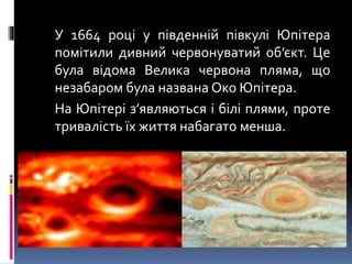 У 1664 році у південній півкулі Юпітера
помітили дивний червонуватий об’єкт. Це
була відома Велика червона пляма, що
незабаром була названа Око Юпітера.
На Юпітері з’являються і білі плями, проте
тривалість їх життя набагато менша.
 