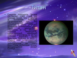 • Средняя плотность Титана
составляет 1,881 г/см3, что
гораздо выше, чем у других
(в основном ледяных)
сатурнианских лун. Это
обстоятельство говорит о
наличии у этого спутника
большого силикатного ядра.
Один из крупнейших
спутников в СС (больше
планеты Меркурий),
единственный, имеющий
плотную атмосферу (в 10 раз
плотнее земной!). Когда
Христиан Гюйгенс в 1655 г.
открыл этот сатурнианский
спутник, он оказался
двенадцатым по счёту
известным небесным телом,
вращающимся вокруг
Солнца.
 