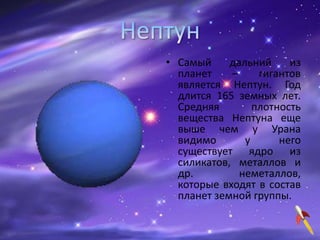 • Самый дальний из
планет – гигантов
является Нептун. Год
длится 165 земных лет.
Средняя плотность
вещества Нептуна еще
выше чем у Урана
видимо у него
существует ядро из
силикатов, металлов и
др. неметаллов,
которые входят в состав
планет земной группы.
 