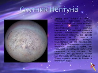 • Тритон был открыт в 1846 г.
Уильямом Ласселлом. Спутник
очень крупный, он лишь немного
меньше земной Луны.
Единственный из крупных
спутников в СС, который движется
против направления вращения
центральной планеты. Его орбита
наклонена на 20 градусов к
плоскости экватора Нептуна.
температура на его поверхности
всего 38o К. Тритон имеет среднюю
плотность больше 2 г/см3, что
указывает на изрядное количество
силикатов в его составе. Это
необычно для удалённых планет
СС: плотность спутников Сатурна и
Урана гораздо ниже и близка к
плотности воды.
 