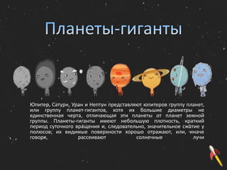 Юпитер, Сатурн, Уран и Нептун представляют юпитеров группу планет,
или группу планет-гигантов, хотя их большие диаметры не
единственная черта, отличающая эти планеты от планет земной
группы. Планеты-гиганты имеют небольшую плотность, краткий
период суточного вращения и, следовательно, значительное сжатие у
полюсов; их видимые поверхности хорошо отражают, или, иначе
говоря, рассеивают солнечные лучи
 